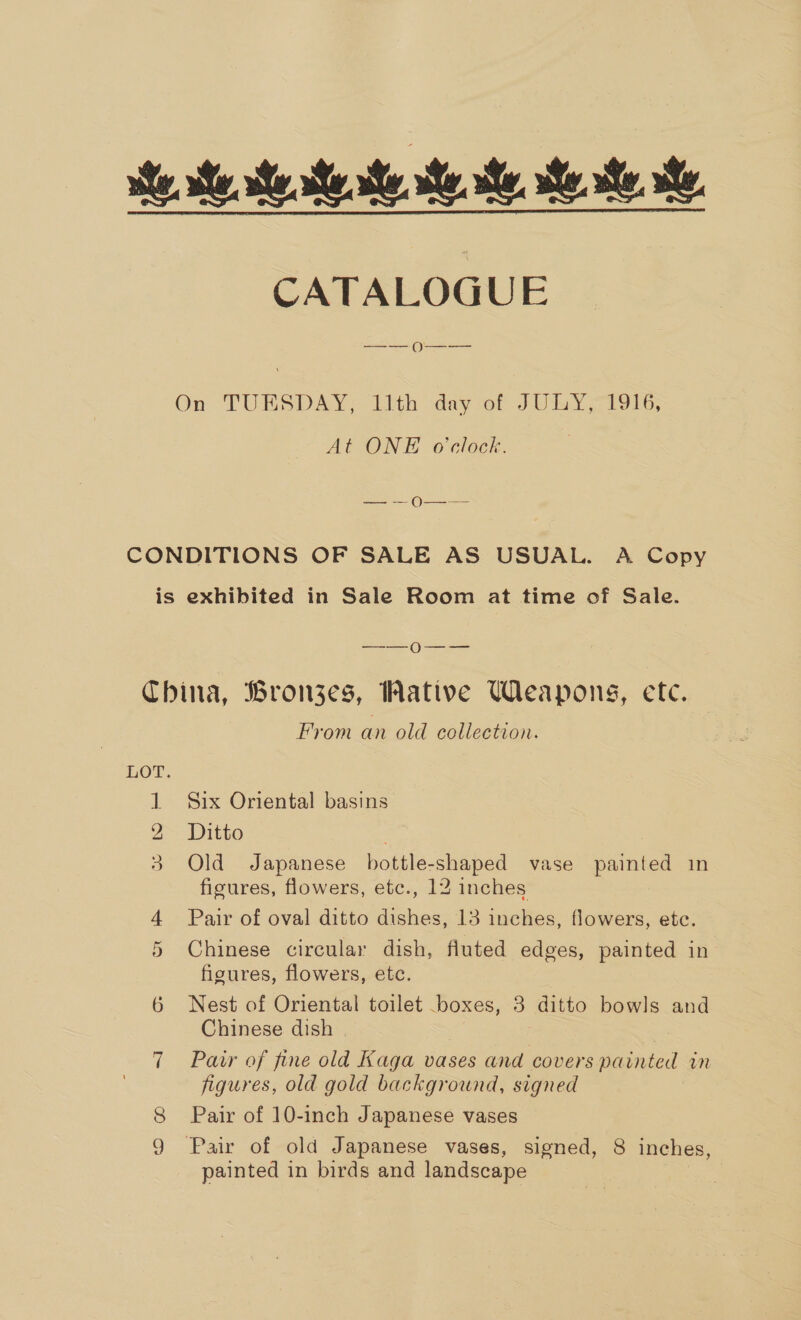 se We, ste seat. ee, ee te CATALOGUE On TUBRSDAY» ith day of JURY C196; At ONE o'clock. — — O—— CONDITIONS OF SALE AS USUAL. A Copy is exhibited in Sale Room at time of Sale. —_-—_Oo---—- China, Bronzes, Wative Weapons, ete. From an old collection. LOT. 1 Six Oriental basins 2 Ditto 3 Old Japanese bottle-shaped vase painted in ficures, flowers, etc., 12 inches 4 Pair of oval ditto dishes, 13 inches, flowers, etc. 5 Chinese circular dish, fluted edges, painted in figures, flowers, etc. 6 Nest of Oriental toilet boxes, 3 ditto bowls and Chinese dish | 7 Pair of fine old Kaga vases and covers painted in figures, old gold background, signed 8 Pair of 10-inch Japanese vases 9 Pair of old Japanese vases, signed, 8 inches, painted in birds and landscape