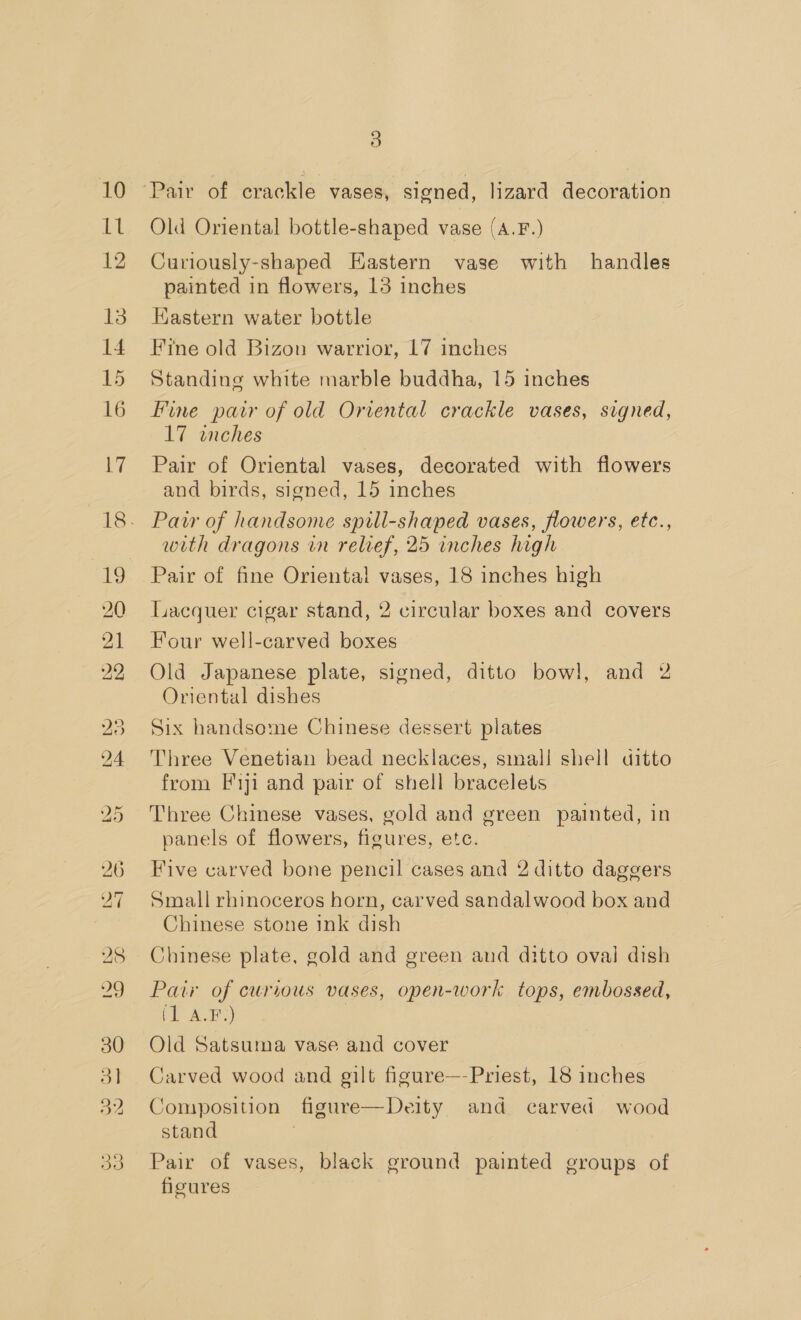 10 Ll 12 13 14 15 16 17 19 20 26 27 28 29 30 31 32 3 Pair of crackle vases, signed, lizard decoration Old Oriental bottle-shaped vase (A.F.) Curiously-shaped Hastern vase with handles painted in flowers, 13 inches HKastern water bottle Fine old Bizon warrior, 17 inches Standing white marble buddha, 15 inches Fine pair of old Oriental crackle vases, signed, 17 inches Pair of Oriental vases, decorated with flowers and birds, signed, 15 inches Pair of handsome spill-shaped vases, flowers, etc., with dragons in relief, 25 inches high Pair of fine Oriental vases, 18 inches high Lacquer cigar stand, 2 circular boxes and covers Four well-carved boxes Old Japanese plate, signed, ditto bowl, and 2 Oriental dishes Six handsome Chinese dessert plates Three Venetian bead necklaces, smal! shell ditto from [1ji and pair of shell bracelets Three Chinese vases, gold and green painted, in panels of flowers, figures, etc. Five carved bone pencil cases and 2 ditto daggers Small rhinoceros horn, carved sandalwood box and Chinese stone ink dish Chinese plate, gold and green and ditto oval dish Paw of curious vases, open-work tops, embossed, pi NE) Old Satsuma vase and cover Carved wood and gilt figure—-Priest, 18 inches Composition figure—Deity and carved wood stand Pair of vases, black ground painted groups of figures