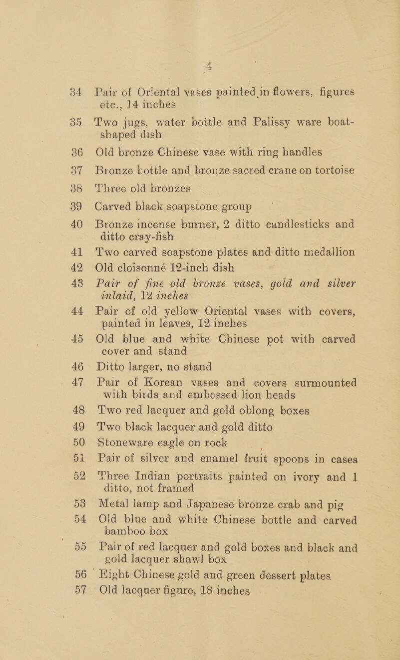 34 45 46 AT 48 49 50 51 52 53 54 5D od 4 Pair of Oriental vases painted in flowers, figures etc., 14 inches Two jugs, water bottle and Palissy ware boat- shaped dish ; Old bronze Chinese vase with ring handles Bronze bottle and bronze sacred crane on tortoise Three old bronzes Carved black soapstone group Bronze incense burner, 2 ditto candlesticks and ditto cray-fish Two carved soapstone plates and ditto medallion Old cloisonné 12-inch dish Pair of fine old bronze vases, gold and silver inlaid, 12 wnches Pair of old yellow Oriental vases with covers, painted in leaves, 12 inches Old blue and white Chinese pot with carved cover and stand Ditto larger, no stand Pair of Korean vases and covers surmounted with birds and embossed lion heads Two red lacquer and gold oblong boxes Two black lacquer and gold ditto Stoneware eagle on rock , Pair of silver and enamel fruit spoons in cases Three Indian portraits painted on ivory and 1 ditto, not framed Metal lamp and Japanese bronze crab and pig Old blue and white Chinese bottle and carved bamboo box Pair of red lacquer and gold boxes and black and gold lacquer shawl box Hight Chinese gold and green dessert plates Old lacquer figure, 18 inches