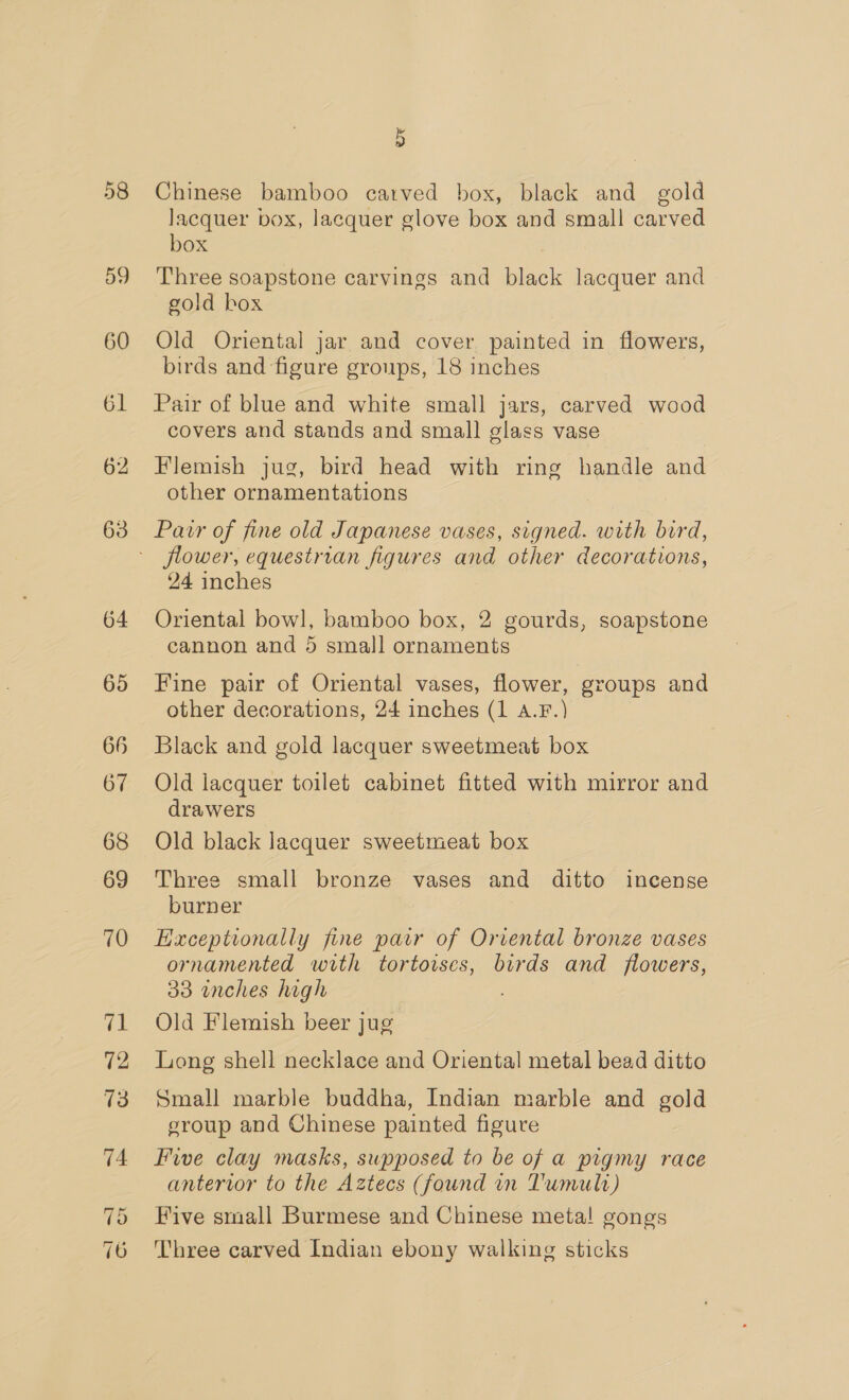 58 59 60 61 62 63 64 65 66 67 68 69 70 a 12 73 D Chinese bamboo carved box, black and_ gold lacquer box, lacquer glove box and small carved box Three soapstone carvings and black lacquer and gold box Old Oriental jar and cover painted in flowers, birds and figure groups, 18 inches . Pair of blue and white small jars, carved wood covers and stands and small glass vase Flemish jug, bird head with ring handle and other ornamentations Pair of fine old Japanese vases, signed. with bird, 24 inches Oriental bowl, bamboo box, 2 gourds, soapstone Fine pair of Oriental vases, flower, groups and other decorations, 24 inches (1 A.F.) Black and gold lacquer sweetmeat box Old lacquer toilet cabinet fitted with mirror and drawers Old black lacquer sweetmeat box Three small bronze vases and ditto incense burner Exceptionally fine pair of Oriental bronze vases ornamented with tortoises, birds and flowers, 33 inches high Old Flemish beer jug Long shell necklace and Oriental metal bead ditto Small marble buddha, Indian marble and gold group and Chinese painted figure Five clay masks, supposed to be of a pigmy race antervor to the Aztecs (found in Tumult) Five small Burmese and Chinese meta! gongs Three carved Indian ebony walking sticks