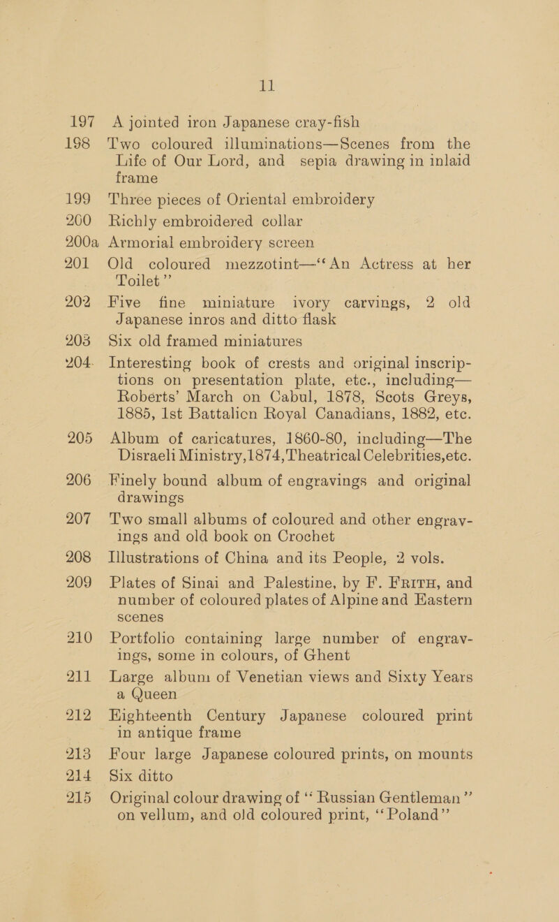 197 198 Lag 200 el A jointed iron Japanese cray-fish Two coloured illuminations—Scenes from the Life of Our Lord, and sepia drawing in inlaid frame Three pieces of Oriental embroidery Richly embroidered collar 201 202 203 204. 206 207 208 209 213 214 215 Old coloured mezzotint—‘‘An Actress at her Poilet,”’ Five fine miniature ivory carvings, 2 old Japanese inros and ditto flask Six old framed miniatures Interesting book of crests and original inscrip- tions on presentation plate, etc., including— Roberts’ March on Cabul, 1878, Scots Greys, 1885, Ist Battalion Royal Canadians, 1882, etc. Album of caricatures, 1860-80, including—The Disraeli Ministry,1874, Theatrical Celebrities, ete. Finely bound album of engravings and original drawings Two small albums of coloured and other engray- ings and old book on Crochet Illustrations of China and its People, 2 vols. Plates of Sinai and Palestine, by F. FRITH, and number of coloured plates of Alpine and Eastern scenes Portfolio containing large number of engrav- ings, some in colours, of Ghent Large album of Venetian views and Sixty Years a Queen Highteenth Century Japanese coloured print in antique frame Four large Japanese coloured prints, on mounts Six ditto Original colour drawing of ‘‘ Russian Gentleman ’ on vellum, and old coloured print, ‘‘ Poland”’ ?