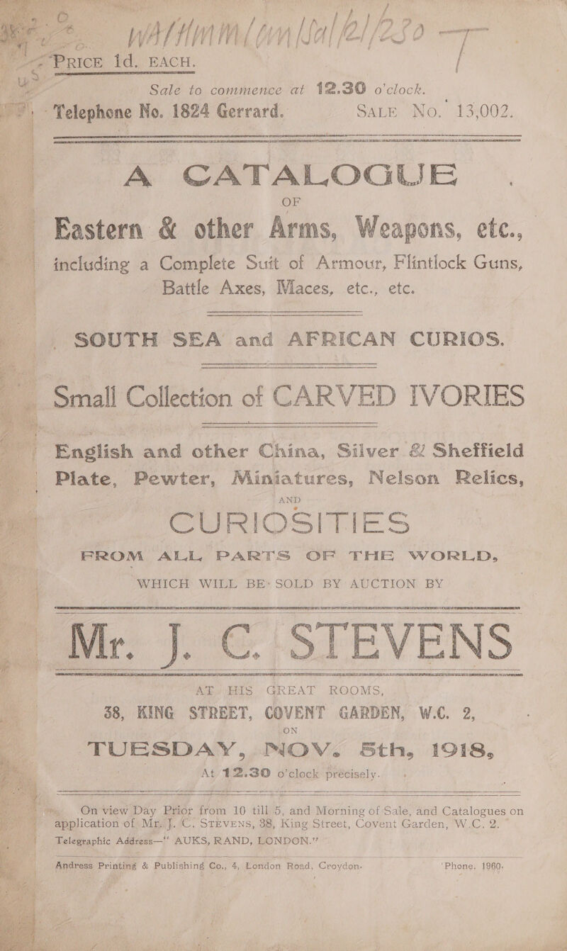   Be Wittmm( (nal 2/280 - € © PRICE fe. ‘BACH.  ee | Hay | Sale to commence at 12,390 o'clock. 4 “Telephone No. 1824 Gerrard. SALE No. 13,002. rf 4 A ee eS  as CATALOGUE | t Eastern &amp; other ks Weapons, etc., a including a Complete Suit of Armour, Flintlock Guns, ia Battle Axes, Maces, etc., etc.   q , SOUTH SEA and AFRICAN CURIOS. Small Col lection of CARVED IVORIES      a English ae eee China, Silver &amp; Sheffield ‘Plate, Pewter, ee dae ae Relics, CURIOS | UG Jalon FROM ALL, PARTS OF THE WoOrRLD.,   isi er oe as 4 WHICH WILE BEY SOLD BY: AUCTION; BY 4 ; os 2  Mr. J.C. Amv iatS' GREAT ROOMS, 38, KING STREET, COVENT GARDEN, W.C. 2, ON eo MOV. Sth, 1918, At 12.30 o clock Precisely. es   ESTEE SLE EE SENET ELU TTS PET EEE PS OE EIEN OE    OT ‘On view Day Prior from 10 till 5, and Morning of Sale, and Gar ibencs on application of Mr. J.C. STEVENS, 38, King Street, Covent Garden, W.C. 2. 7) Telegraphic Addvess—!* AUKS, RAND, LONDON.”  Andress Printing &amp; Publishing Co., 4, London Road, Croydon: ‘Phone, 1960,