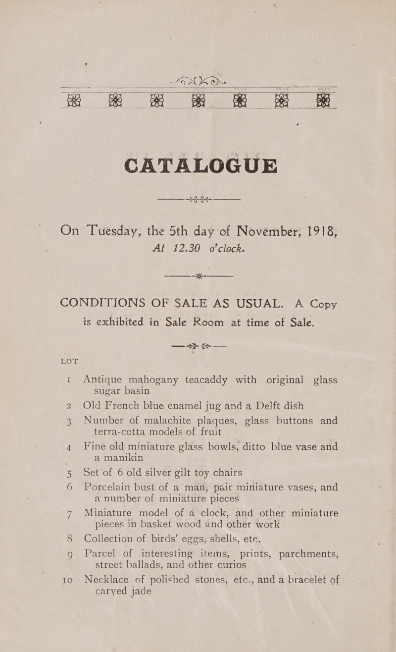 OAK “ah ea &amp; &amp; &amp; &amp; &amp; &amp;    CATALOGUE On Tuesday, the 5th day of November, 1918, At 12.30 o'clock. ee OL CONDITIONS OF SALE AS USUAL. A Copy is exhibited in Sale Room at time of Sale. LOT 1 Antique mahogany teacaddy with original glass sugar basin 2 Old French blue enamel jug and a Delft dish 3 Number of malachite plaques, glass buttons and terra-cotta models of fruit 4 Fine old miniature glass bowls, ditto blue vase and a manikin 5 Set of 6 old silver gilt toy chairs 6 Porcelain bust of a man, pair miniature vases, and a number of miniature pieces 7 Miniature model of a clock, and other miniature pieces in basket wood and other work 8 Collection of birds’ eggs, shells, etc. 9 Parcel of interesting items, prints, parchments, street ballads, and other curios 10 Necklace of polished stones, etc., and a bracelet of caryed jade