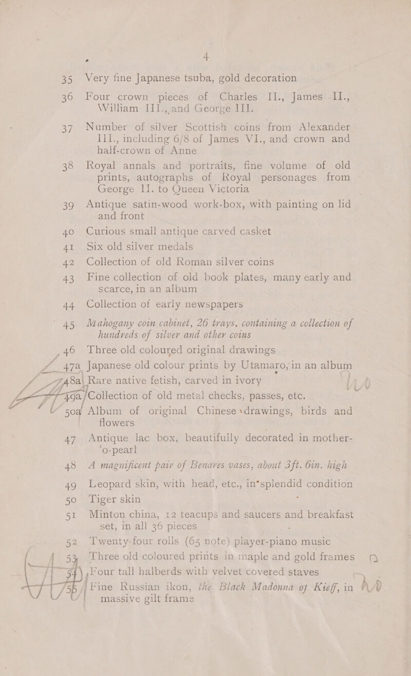 35 Very fine Japanese tsuba, gold decoration 36 Four crown pieces of Charles -II.,“james: -11.; Wilham III., and George III. 37. Number of silver Scottish coins from Alexander Ill., including 6/8 of James VI., and crown and half-crown of Anne 38 Royal annals and portraits, fine volume of old prints, autographs of Royal personages from George IJ. to Queen Victoria 39 Antique satin-wood work-box, with painting on lid and front 40 Curious small antique carved casket 41 Six old silver medals 42 Collection of old Roman silver coins 43 Fine collection of old book plates, many early and scarce, in an album 44 Collection of early newspapers (45 Mahogany coi cabinet, 26 trays, contmmng a collection of hundreds of silvery and other cotns 46 Three old coloured original drawings f _47a, Japanese old colour prints by Utamaro, in an pg ff EP 7A8al Rare native fetish, carved in ivory   LX Z + “G2 /Collection of old metal checks, passes, etc. a A b soa Album of original Chinese drawings, birds and | flowers | 47 Antique lac box, beautifully decorated in mother- ’o-pearl 48 A magnificent parry of Benares vases, about 3ft. din. high 49 Leopard skin, with head, etc., in*splendid condition 50 ‘Tiger skin 51 Minton china, 12 teacups and saucers and breakfast set, in all 36 pieces 52 Twenty-four rolls (65 note) se piano music | 54 Three old coloured prints in maple and gold frames 1) ) Py ,Four tall halberds with velvet covered staves | Fine Russian ikon, the Black Madonna of Kieff, in h ) massive gilt frame 