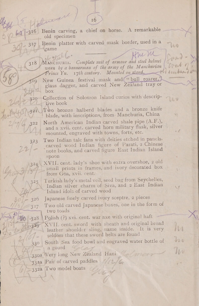 Ay h y, ae Av / 7 \ 4 a wh alls f \ ony | ate I \ if &gt; i) A ‘ \ 16 vi . f : ; ee ‘nn. oo n fa he ene ~ 0 [~316 Benin carving, a chief on horse. A remarkable f old specimen ; , 307 | Benin platter with carved mask border, Teer: Thal e f , ( Lo . } pe 8 Py Yh. la 3 % 4 : \ r % (513 | ) avai Complete surt of aymour and steel tales ts fia eS, | worn by a bannerman of the avimy of the Manchunan |, | 0G A f imce Yu. 7th centuvy. Mounted on_stand, dee Ai heecdebeed F ) Zig New Guinea festival mask andf “bull roarer Se OS apt us - @ nade trav Nee ~ .e glass dagger, and carved New Zealand tray or “== A, yA “1 box e if &gt; |)» --320&gt;-Collection of Solomon Island curios with descrip- . uy ry Me ahs tive book Aids Naat _ Two bronze halberd blades and a bronze knife ae ae blade, with inscriptions, from- Manchuria, China \I “#//, 322 North American Indian carved shale pipe (A.F.), |/|/\ 4 and a xvii. cent. carved horn military flask, silver ones mounted, engraved with towns, forts, etc. of 323 Iwo Indian talc fans with deities etched in panels; ra | carved wood Indian figure of Parati, 2 Chinese Se ie ae J oe | note books, and carved figure East Indian Island spoon /324\ XVII. cent. lady’s shoe with extra overshoe, 2 old , small prints in frames, and ivory decorated box S bid as from Goa, xvii. cent. f ‘325 Turkish lady’s metal veil, seed bag from Seychelles, \ of ¥ Zs Indian silver charm . Siva; ands.4 East Tuden ey Ao Island idols of carved wood i (/ 326 Japanese finely carved ivory sceptre, 2 pieces - f . * . MM, 327 Two old carved Japanese boxes, one in the form of Bo), eee two toads BK | 328 \ Polish (?) xvi. cent. war axe with original haft &lt;&lt; x “btn gle, Pe jie XVII. cent. sword with sheath and original broad MT f*&lt;-~4 leather shoulder sling, ame inside. “Tt is very ii | seldom that these sword belts are found | -y 330, South Sea food bowl and engraved water bottle of vit f isF7_— \ a gourd : \ ’ \'330a Very long New Zealand Hani | Hy - sa \ - . + : QO -\ “33na \Pair of carved paddles tA he 332a Two model boats h he