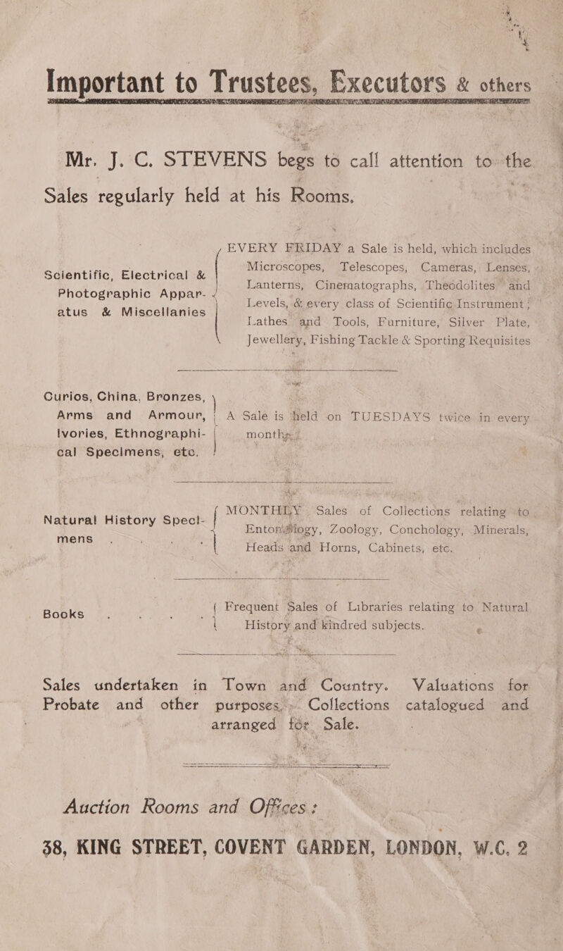 tr .4C. STEVENS begs to call attention to: ee Sales ee held at his Rooms. | EVERY FRIDAY a Sale is held, which includes i f Microscopes, Telescopes, Cameras, Lensés; - Scientific, Electrical &amp; P P Photographic Appar- atus &amp; Miscellanies Lanterns, Cinernatographs, Theodolites and Levels, &amp; every class of Scientific Instrument ; ” Lathes and Tools, Furniture, Silver Plate, Jewellery, Fishing Tackle &amp; Sporting Requisites  Curios, China, Bronzes, Arms and Armour, | A Sale is held on TUESDAYS twice in every lvories, Ethnographi- | month 7 cal Specimens, etc. _ YE eS  MONTHLY Sales of Collections ‘relating to EntonMiogy, Zoology, Conchology, Minerals, Heads and Horns, Cabinets, etc. Natural History Spec!- mens  ( Frequent Sales of Libraries relating to. Natural Books. ‘ ; x &amp;. History and kindred subjects.  ase S Tha = ——— Sales undertaken in Town and Country. Valuations for Probate and other purposes» Collections catalogued and arranged for Sale. hee:  Auction Rooms and Office GES 38, KING STREET, COVENT GARDEN, LONDON, W.C, 2