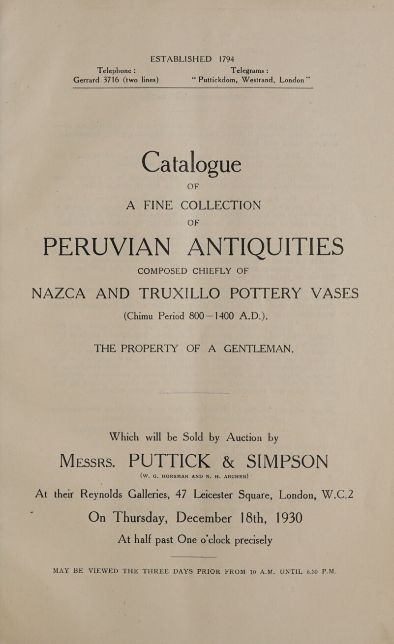 ESTABLISHED 1794 Telephone : Telegrams : Gerrard 3716 (two lines) ‘** Puttickdom, Westrand, London” Catalogue OF A FINE COLLECTION PERUVIAN ANTIQUITIES COMPOSED CHIEFLY OF NAZCA AND TRUXILLO POTTERY VASES (Chimu Period 800—1400 A.D.). THE PROPERTY OF A GENTLEMAN. Which will be Sold by Auction by Messrs. PUTTICK &amp; SIMPSON (w. G. HORSMAN AND N. H. ARCHER) ' At their Bevaclee Galleries, 47 Leicester Square, London, W.C.2 On Thursday, December 18th, 1930 At half past One o’clock precisely  MAY BE VIEWED THE THREE DAYS PRIOR FROM 10 A.M. UNTIL 5.30 P.M.