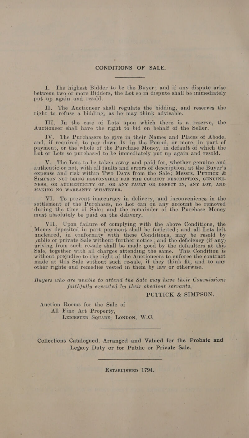 CONDITIONS OF SALE. I. The highest Bidder to be the Buyer; and if any dispute arise between two or more Bidders, the Lot so in dispute shall be immediately put up again and resold. If. The Auctioneer shall regulate the bidding, and reserves the right to refuse a bidding, as he may think advisable. IIIf. In the case of Lots upon which there is a reserve, the Auctioneer shall have the right to bid on behalf of the Seller. IV. The Purchasers to give in their Names and Places of Abode, and, if required, to pay down 1s. in the Pound, or more, in part of payment, or the whole of the Purchase Money, in default of which the Lot or Lots so purchased to be immediately put up again and resold. V. The Lots to be taken away and paid for, whether genuine and authentic or not, with all faults and errors of description, at the Buyer’s expense and risk within Two Days from the Sale; Messrs. Puttick &amp; SIMPSON NOT BEING RESPONSIBLE FOR THE CORRECT DESCRIPTION, GENUINE- NESS, OR AUTHENTICITY OF, OR ANY FAULT OR DEFECT IN, ANY LOT, AND MAKING NO WARRANTY WHATEVER. VI. To prevent inaccuracy in delivery, and inconvenience in the settlement of the Purchases, no Lot can on any account be removed ‘during the time of Sale; and the remainder of the Purchase Money must absolutely be paid on the delivery. VII. Upon failure of complying with the above Conditions, the Money deposited in part payment shall be forfeited; and all Lots left uncleared, in conformity with these Conditions, may be resold by sublic or private Sale without further notice; and the deficiency (if any) arising from such re-sale shall be made ood by the defaulters at this Sale, together with all charges attending the same. This Condition is without prejudice to the right of the Auctioneers to enforce the contract made at this Sale without such re-sale, if they think fit, and to any other rights and remedies vested in them by law or otherwise. Buyers who are unable to attend the Sale may have their Commissions faithfully executed by their obedient servants, PUTTICK &amp; SIMPSON. Auction Rooms for the Sale of All Fine Art Property, LEICESTER Square, Lonpon, W.C. Collections Catalogued, Arranged and Valued for the Probate and Legacy Duty or for Public or Private Sale. ESTABLISHED 1794.