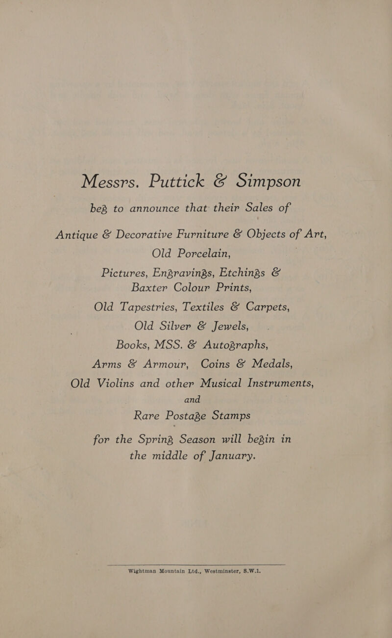Messrs. Puttick &amp; Simpson beg to announce that their Sales of Antique &amp; Decorative Furniture &amp; Objects of Art, Old Porcelain, | Pictures, EnZravings, Etchings &amp; Baxter Colour Prints, Old Tapestries, Textiles &amp; Carpets, Old Silver &amp; Jewels, Books, MSS. &amp; Autographs, Arms &amp; Armour, Coins &amp; Medals, Old Violins and other Musical Instruments, and Rare Postage Stamps for the Spring Season will begin in the middle of January. Wightman Mountain Ltd., Westminster, S.W.1.
