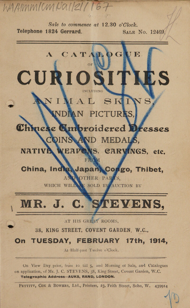  ST RT ee ae Se  . yy) Vail ny Wi Al ry | fA f la] f re és wig { ¢ an oe: F ¢ Sale to commence at 12.30 o’Clock. | Telephone 1824 Gerrard. SALE No. 12469,    A CAT MI AL SHIN \ WNDIAN PICTURI Chk es se ie throidercd k QINS WWD MEDAY EAP QRS CARY fxs, etc, i        Fesses    NATIVE China, India} \Japal Ti 30 fio, Thibet, AN Nees’: Pag Ng WHICH WILD ' MR. J. Cc. fEVENS, AT HIS i ROOMS, 38, KING STREET, COVENT GARDEN, W.C., On TUESDAY, FEBRUARY 17th, 1914, . At Half-past Twelve o’Clock.            On View Day prior, from to till 5, and Morning of Sale, and Catalogues on application, of Mr. J. C. STEVENS, 38, King Street, Covent Garden, W.C. ' . Telegraphic Address—AUKS, RAND, LONDON. PETTITT, Cox &amp; Bowers, Ltd., Printers, 23, Frith Street, Soho, W. 439914 ~ MW 4 ee