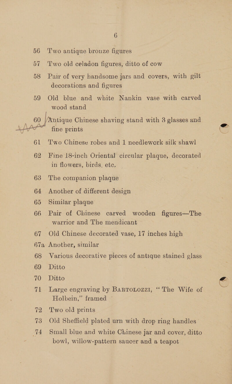  T'wo antique bronze figures Two old celadon figures, ditto of cow Pair of very handsome jars and covers, with gilt decorations and figures 7 Old blue and white Nankin vase with carved wood stand fine prints T'wo Chinese robes and 1 needlework silk shawl Fine 18-inch Oriental circular plaque, decorated in flowers, birds, ete. The companion plaque Another of different design | Similar plaque Pair of Chinese carved wooden figures—The warrior and The mendicant Old Chinese decorated vase, 17 inches high Another, similar | Various decorative pieces of antique stained glass Ditto Ditto Large engraving by Bartonozzi, ‘The Wife of Holbein,” framed © T'wo old prints Old Sheffield plated urn with drop ring handles Small blue and white Chinese jar and cover, ditto bowl, willow-pattern saucer and a teapot