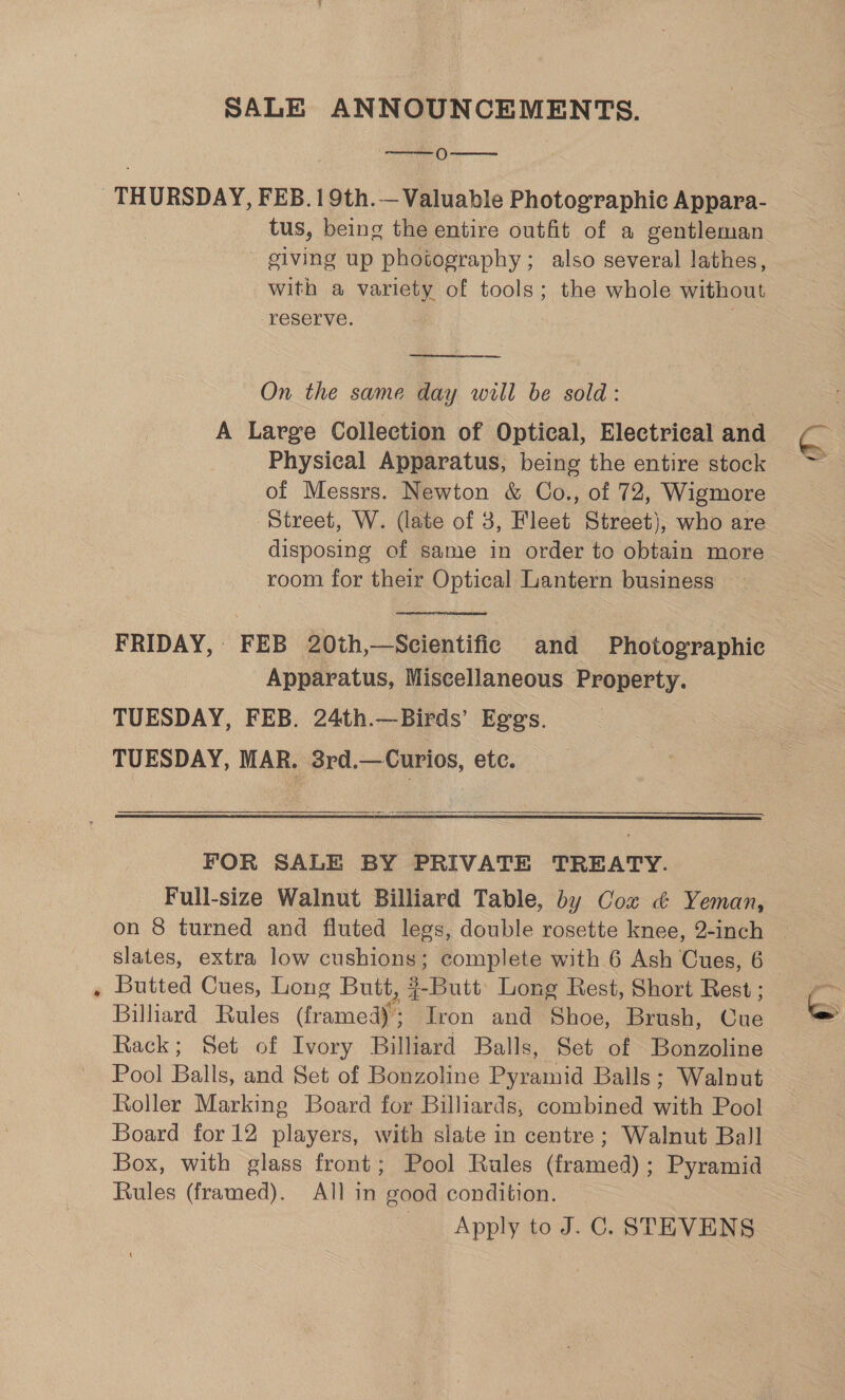 2 SALE ANNOUNCEMENTS. [es ) THURSDAY, FEB. 1 9th.— Valuable Photographic Appara- tus, being the entire outfit of a gentleman giving up photography; also several lathes, with a variety of tools; the whole without reserve. ; On the same day will be sold: A Large Collection of Optical, Electrical and Physical Apparatus, being the entire stock of Messrs. Newton &amp; Co., of 72, Wigmore disposing of same in order to obtain more room for their Optical Lantern business FRIDAY, FEB 20th,—Scientific and Photographic Apparatus, Miscellaneous Property. TUESDAY, FEB. 24th.—-Birds’ Eggs. TUESDAY, MAR. 3rd.—Curios, etc.   FOR SALE BY PRIVATE TREATY. Full-size Walnut Billiard Table, by Coz &amp; Yeman, Butted Cues, Long Butt, ¢-Butt’ Long Rest, Short Rest ; Billiard Rules (framed); Iron and Shoe, Brush, Cue Rack; Set of Ivory Billiard Balls, Set of Bonzoline Pool Balls, and Set of Bonzoline Pyramid Balls; Walnut Roller Marking Board for Billiards, combined with Pool Board for 12 players, with slate in centre ; Walnut Ball Box, with glass front; Pool Rules (framed); Pyramid Rules (framed). All in good condition. Apply to J. C. STEVENS 6