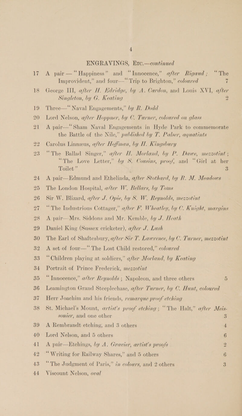 17 18 ENGRAVINGS, Erc.—continued A pair — “Happiness” and “Innocence,” after Rigaud; “The Improvident,” and four—‘ ‘Trip to Brighton,” coloured ff George III, after H. KHdridge, by A. Cardon, and Louis XVI, after Singleton, by G. Keating — 2 Three—* Naval Engagements,” by R. Dodd Lord Nelson, after Hoppner, by C. Turner, coloured on glass A pair—“Sham Naval Engagements in Hyde Park to commemorate the Battle of the Nile,” published by T. Palser, aquatints Carolus Linneeus, after Hoffman, by H. Kingsbury “The Ballad Singer,’ after H. Morland, by P. Dawe, mezzotint ; “The Love Letter,” by S. Cousins, proof, and “Girl at her Toilet” | 5) A pair—Edmund and Ethelinda, after Stothard, by R. M. Meadows The London Hospital, after W. Bellars, by Toms Sir W. Blizard, after J. Opie, by S. W. Reynolds, mezzotint “The Industrious Cottager,” after F. Wheatley, by C. Knight, margins A pair—Mrs. Siddons and Mr. Kemble, by J. Heath Daniel King (Sussex cricketer), after J. Lush The Earl of Shaftesbury, after Sir 7. Lawrence, by C. Turner, mezzotint A set of four— The Lost Child restored,” coloured “Children playing at soldiers,” after Morland, by Keating Portrait of Prince Frederick, mezzotint “Tnnocence,” after Reynolds ; Napoleon, and three others 5) Leamington Grand Steeplechase, after Turner, by C. Hunt, coloured Herr Joachim and his friends, remarque proof etching St. Michael’s Mount, artist’s proof etching ; “The Halt,” after Meis- sonier, and one other 3 A Rembrandt etching, and 3 others 4 Lord Nelson, and 5 others . 6 A pair—Etchings, by A. Gravier, artist’s proofs 2 66 euyis . Writing for Railway Shares,” and 5 others 6 6 2 . * The Judgment of Paris,” 72 colours, and 2 others 3 Viscount Nelson, oval