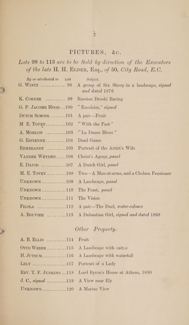 &amp;C. By or attributed to G. WINTZ eeereertoorvreeeces K. CoRNBE eee eee te eoseoe G. P. JAcoms Hoop.. DutTcH SCHOOL ere eeceee oe oe ee eo eo eee G. ESTIENNE e@oe eee ececeo eee REMBRANDT e@eoeeseceoeeseee eerreocsearee ren M. E. Tovey UNKNOWN eee eer eee ee 0 zee eee eee ec eer eees UNKNOWN MUUNIGN@WIN:.. oon s es eoerereee oe ee eee os eee ee cero AB, BLLIS OTTO WEBER eooeeree eee see CC PO ESUNG. .. 56s ccsci ss ve i) JUDKING .. J. C., signed UNKNOWN eeeceere ceo ees eeeteovresee oe bbe LOT Subject. A group of Six Sheep in a landscape, signed and dated 1876 Russian Droski Racing “Excelsior,” signed A pair—Fruit “With the Past ” “La Dance Bleue ” Dead Game Portrait of the Artist’s Wife Christ’s Agony, panel A Dutch Girl, panel Two-—A. Man-at-arms, and a Chelsea Pensioner A Landscape, panel The Feast, panel The Vision A pair—The Duel, water-colours A Dalmatian Girl, signed and dated 1868 Fruit A Landscape with catt.e A Landscape with waterfall Portrait of a Lady Lord Byron’s House at Athens, 1830 A View near Ely A Marine View