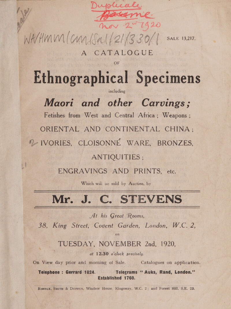 = N/ | ” GEE AVCR . per &lt;= iv Sd =F a 4 LO Wit | (MAMA (2l 13.3 O/ | sae isan. | AU C A + A L O GUE OF Ethnographical Specimens including Maori and other Carvings; Fetishes from West and Central Africa ; Weapons ; ORIENTAL AND CONTINENTAL CHINA; .- 1VORIES, CLOISONNE WARE, BRONZES, ANTIQUITIES ; ENGRAVINGS AND PRINTS 5 UC, Which will we sold by Perea; by Mr. J. C. STEVENS | - At his Great ‘Rooms, 38, King Street, Covent Garden, London, W.C. 2, TUESDAY, NOVEMBER 2nd, 1920, at 12.30 o'clock precisely. On View day prior and morning of Sale. Catalogues on application. Teiephone : Gerrard 1824. Telegrams “ Auks, Rand, London.” Established 1760. Rippe, SMITH &amp; DuFFUS,. ‘Windsor House, Kingsway, W.C. 2; and Forest Hill S.E. 23.