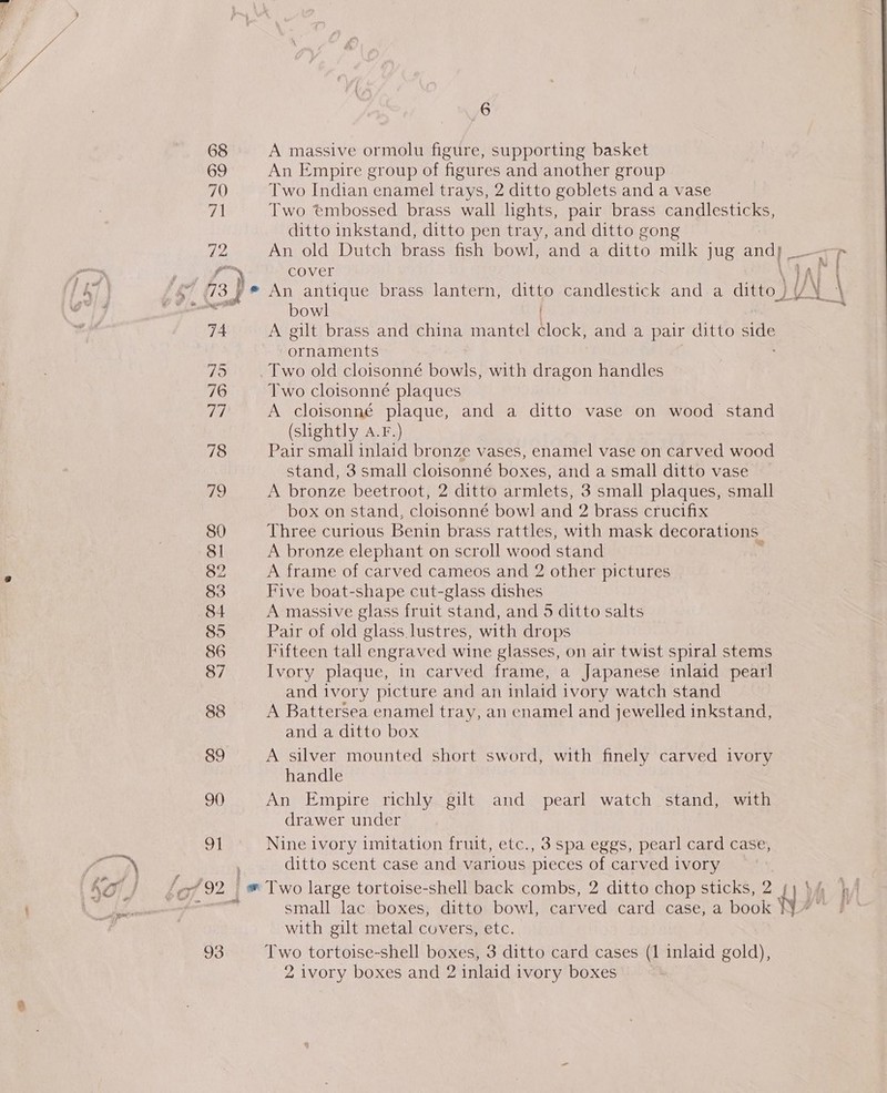 68 A massive ormolu figure, supporting basket 69 An Empire group of figures and another group 70 Two Indian enamel trays, 2 ditto goblets and a vase wl Two embossed brass wall lights, pair brass candlesticks, ditto inkstand, ditto pen tray, and ditto gong HL) An old Dutch brass fish bowl, and a ditto milk jug and} _ IT ripe | a ) cover \ IA AE | S 78 yp? An ele brass lantern, ditto candlestick and a ditto) /° i \ Hi bow Rs 74 A gilt brass and china mantel clock, and a pair ditto sihase ornaments Vis) Two old cloisonné bowls, with dragon handles 76 Two cloisonné plaques rig A cloisonné plaque, and a ditto vase on wood stand (shightly A.F.) 78 Pair small inlaid bronze vases, enamel vase on carved Moo stand, 3 small cloisonné boxes, and a small ditto vase ike) A bronze beetroot, 2 ditto armlets, 3 small plaques, small box on stand, cloisonné bowl and 2 brass crucifix 80 Three curious Benin brass rattles, with mask decorations. 81 A bronze elephant on scroll wood stand 82 A frame of carved cameos and 2 other pictures 83 Five boat-shape cut-glass dishes 84 A massive glass fruit stand, and 5 ditto salts 85 Pair of old glass lustres, with drops 86 Fifteen tall engraved wine glasses, on air twist spiral stems 87 Ivory plaque, in carved frame, a Japanese inlaid pearl and ivory picture and an inlaid ivory watch stand 88 A Battersea enamel tray, an enamel and jewelled inkstand, and a ditto box 89 A silver mounted short sword, with finely carved ivory handle 90 An Empire richly. gilt and pearl watch stand, with drawer under 91 Nine ivory imitation fruit, etc., 3 spa eggs, pearl card case, ditto scent case and various pieces of carved ivory Lo if ‘92. | i” Two large tortoise-shell back combs, 2 ditto chop sticks, 2 4, i } 7 small lac boxes, ditto bowl, carved card case, a book ¥ ge with gilt metal covers, etc. 93 Two tortoise-shell boxes, 3 ditto card cases (1 inlaid gold), 2 ivory boxes and 2 inlaid ivory boxes