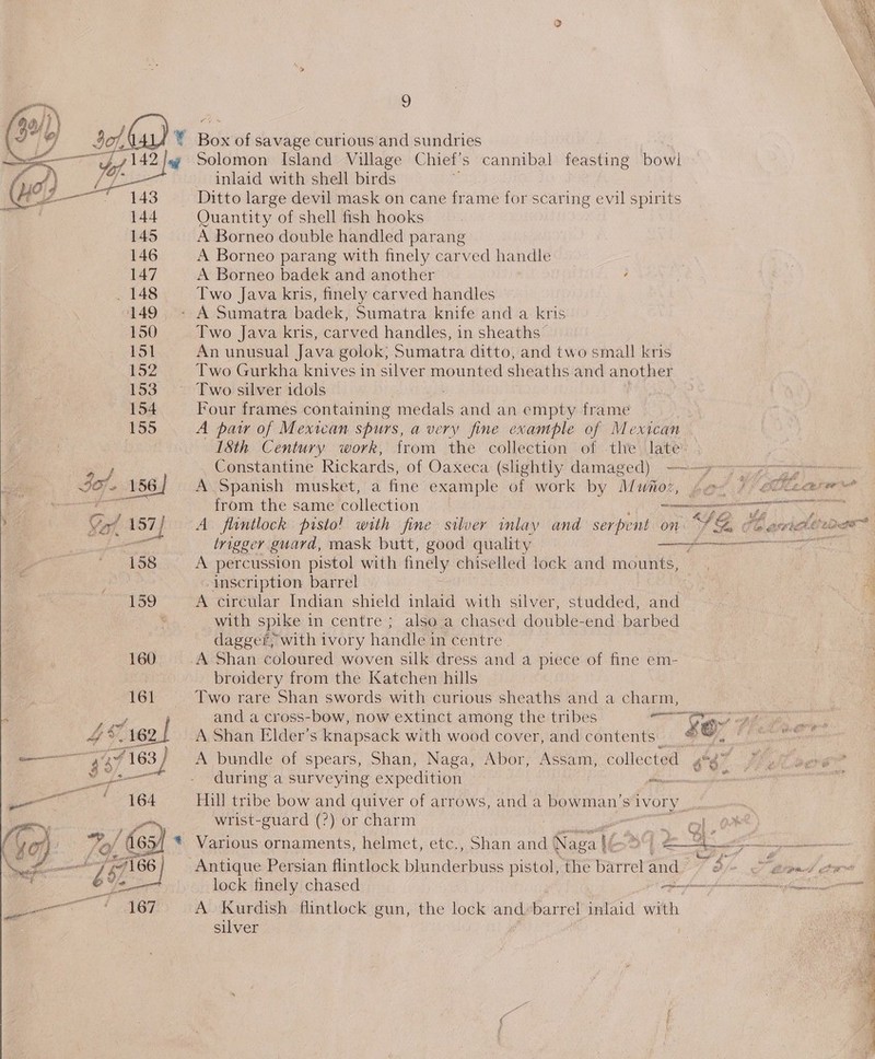 nN Ne \ ee J ~\ Yop _— = 9 143 144 145 146 147 149 150 151 Laz 153 154 155 Solomon Island Village Chiet’s cannibal feasting bowi inlaid with shell birds Quantity of shell fish hooks A Borneo double handled parang A Borneo parang with finely carved handle A Borneo badek and another ; Two Java kris, finely carved handles Two Java kris, carved handles, in sheaths An unusual Java golok, Sumatra ditto, and two small kris Two Gurkha knives in silver mounted sheaths and another Two silver idols Four frames containing sie dale and an empty frame A pair of Mexican spurs, a very fine example of Mexican ISth Century work, from the collection of the late Constantine Rickards, of Oaxeca (slightly damaged) —-—y»~---—--—&gt; A Spanish musket, a fine example of work by Mwuioz, pe /°e0a from the same collection Lt A flintlock pisio! with fine silver mlay and serpent on ‘Sa Ob atte trigger guard, mask butt, good quality me A percussion pistol with finely chiselled lock and mounts, inscription. barrel A circular Indian shield inlaid with silver, studded, and with spike in centre ; also a chased double-end barbed dagger, with ivory handle in centre   0 Lng aeRO TS broidery from the Katchen hills Two rare Shan swords with curious sheaths and a charm, and a cross-bow, now extinct among the tribes 12s Koy A Shan Elder's knapsack with wood cover, and contents ® A bundle of spears, Shan, Naga, Abor, Assam, collected 6nd? during a surveying expedition — Hill tribe bow and quiver of arrows, and a boewmans S Ivory _ wrist-guard (?) or charm : -  Various ornaments, helmet, etc., Shan and (aca iC ae Antique Persian flintlock blunder buss pistol, the Barrel? ae T bln. pit lock finely chased a A Kurdish flintlock gun, the lock ae barrel inlaid with silver