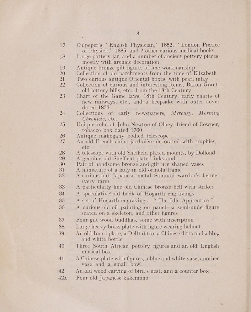 as 18 19 20 21 22 35 36 38 39 40 4] 42 A2A 4 Culpeper’s “ English Physician,” 1652, ‘“ London Pratice of Physick,”’ 1685, and 2 other curious medical books Large pottery jar, and a number of ancient pottery pieces, mostly with archaic decoration Antique bronze gilt figure, of fine workmanship Collection of old parchments from the time of Elizabeth Two curious antique Oriental boxes, with pearl inlay Collection of curious and interesting items, Baron Grant, old lottery bills, etc., from the.18th Century Chart of the Game laws, 18th Century, early charts of new railways, etc., and a keepsake with outer cover dated 1833 Collections of early newspapers, Mercury, Morning Chronicle, etc. Unique relic of John Newton of Olney, friend of Cowper, tobacco box dated 1760 Antique mahogany bodied telescope An old French china jardiniére decorated with trophies, atc, A telescope with old Sheffield plated mounts, by Dollond A genuine old Sheffield plated inkstand Pair of handsome bronze and gilt urn shaped vases A miniature of a lady in old ormolu ‘frame A curious old Japanese metal Samurai warrior’s helmet (very rare) A particularly fine old Chinese bronze bell with striker A speculative’ old book of Hogarth engravings A set of Hogarth engravings—‘‘ The Idle Apprentice ” A curious old oil painting on panel—a semi-nude figure seated on a skeleton, and other figures Four gilt wood buddhas, some with inscription Large heavy brass plate with figure wearing helmet An old Imari plate, a Delft ditto, a Chinese ditto and a blite and white bottle Three South African pottery figures and an old English musical box A Chinese plate with figures, a blue and white vase, another vase and a small bowl An old wood carving of bird’s nest, and a counter box Four old Japanese kakemono