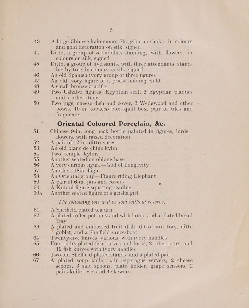 43 44 45 46 47 48 49 ol 52 53 54 55 56 57 58 59 60 60A 61 62 63 64 66 67 5 A large Chinese kakemono, Shogaku-no-shaka, in colours and gold decoration on silk, signed Ditto, a group of 5 buddhas standing, with flowers, in colours on silk, signed Ditto, a group of five saints, with three attendants, stand- ing by tree, in colours on silk, signed An old Spanish ivory group of three figures An old ivory figure of a priest holding child A small bronze crucifix Two Ushabti figures, Egyptian seal, 2 Egyptian plaques and 7 other items Two jugs, cheese dish and cover, 3 Wedgwood and other bowls, 10-in. tobacco box, quill box, pair of tiles and fragments : Oriental Coloured Porcelain, &amp;c. Chinese 9-in. long neck bottle painted in figures, birds, flowers, with raised decoration A pair of 12-in. ditto vases An old blanc de chine kylin Two temple kylins Another seated on oblong base A very curious figure—God of Longevity Another, 18in. high An Oriental group—Figure riding Elephant A pair of 6-in. jars and covers ‘ A Kutani figure squating reading Another seated figure of a geisha girl The following lots will be sold without reserve. A Sheffield plated tea urn A plated coffee pot on stand with lamp, and a plated bread tray plated and embossed fruit dish, ditto card tray, ditto goblet, and a Sheffield sauce-boat Twenty-five knives, various, with ivory handles Four pairs plated fish knives and forks, 2 other pairs, and 12 fish knives with ivory handles Two old Sheffield plated stands, anda plated pail A plated soup ladle, pair asparagus servers, 2 cheese scoops, 3 salt spoons, plate holder, grape scissors, 2 pairs knife rests and 4 skewers