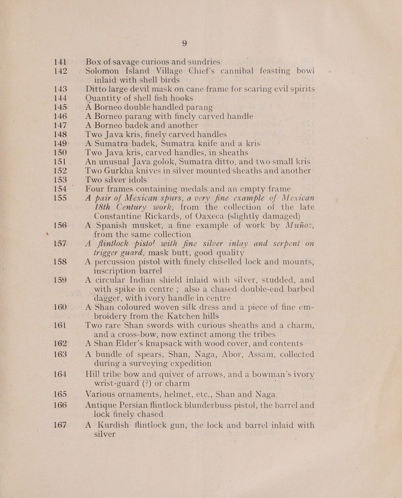 141 142 143 144 145 146 147 148 150 152 153 155 156 157 158 159 160 162 163 164 165 166 167 9 Box of savage curious and sundries Solomon Island Village Chief’s cannibal feasting bowi inlaid with shell birds | Ditto large devil mask on cane frame for scaring evil spirits Quantity of shell fish hooks A Borneo double handled parang A Borneo parang with finely carved h andl A Borneo badek and another Two Java kris, finely carved handles Two Java kris, carved handles, in sheaths An unusual Java golok, Sumatra ditto, and two small kris Two Gurkha knives in silver mounted sheaths and another Two silver idols Four frames containing medals and an empty frame A patr of Mexican spurs, a very fine example of Mexican 1Sth Century work, from the collection of the late Constantine Rickards, of Oaxeca (slightly damaged) A Spanish musket, a fine example of work by Munoz, from the same collection A flintlock pisto! with fine silver inlay and serpent on trigger guard, mask butt, good quality A percussion pistol with finely chiselled lock and mounts, inscription barrel A circular Indian shield inlaid with silver, studded, and with spike in centre ; also a chased double-end barbed dagger, with ivory handle in centre A Shan coloured woven silk dress and a piece of fine em- ~ broidery from the Katchen hills Two rare Shan swords with curious sheaths and a charm, and a cross-bow, now extinct among the tribes A Shan Elder’s knapsack with wood cover, and contents A bundle of spears, Shan, Naga, Abor, Assam, collected during a surveying expedition Hill tribe bow and quiver of arrows, and a bowman's iVOry wrist-guard (?) or charm Various ornaments, helmet, etc., Shan and Naga Antique Persian flintlock blunderbuss pistol, the barrel and lock finely chased A Kurdish flintlock gun, the lock and barrel inlaid with silver
