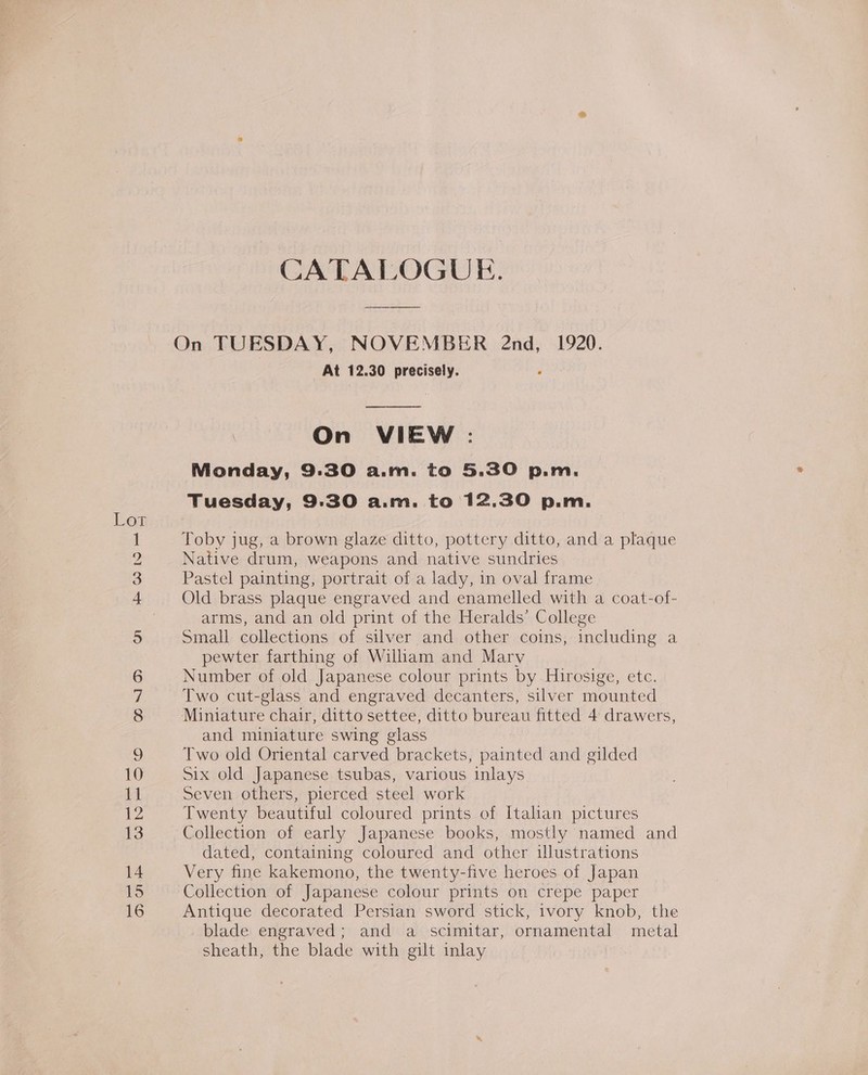 Lor m OO bo co NI OD nn ve 12 13 14 15 16 CATALOGUE. On TUESDAY, NOVEMBER 2nd, 1920. At 12.30 precisely.  On VIEW : Monday, 9.30 A.at. to 5.30 p.m. Tuesday, 9:30 a.m. to 12.30 p.m. Toby jug, a brown glaze ditto, pottery ditto, and a plaque Native drum, weapons and native sundries Pastel painting, portrait of a lady, in oval frame Old brass plaque engraved and enamelled with a coat-of- arms, and an old print of the Heralds’ College Small collections of silver and other coins, including a pewter farthing of William and Mary Number of old Japanese colour prints by Hirosige, etc. Two cut-glass and engraved decanters, silver mounted Miniature chair, ditto settee, ditto bureau fitted 4 drawers, and miniature swing glass Two old Oriental carved brackets, painted and gilded Six old Japanese tsubas, various inlays Seven others, pierced steel work Twenty beautiful coloured prints of Italian pictures Collection of early Japanese books, mostly named and dated, containing coloured and other illustrations Very fine kakemono, the twenty-five heroes of Japan Collection of Japanese colour prints on crepe paper Antique decorated Persian sword stick, ivory knob, the blade engraved; and a scimitar, ornamental metal sheath, the blade with gilt inlay