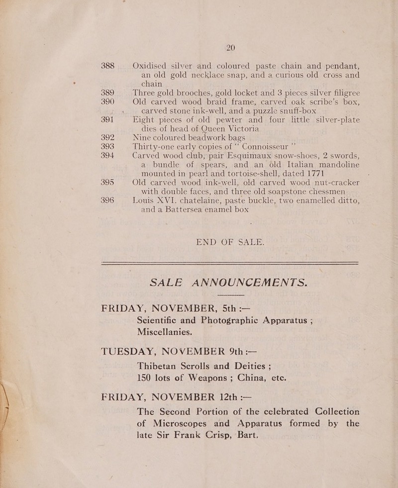 20 388 Oxidised silver and coloured paste chain and pendant, an old gold necklace snap, and a curious old cross and chain 389 Three gold brooches, gold locket and 3 pieces silver filigree 390 Old carved wood braid frame, carved oak scribe’s box, carved stone ink-well, and a puzzle snuff-box 391 Eight pieces of old pewter and four little silver-plate dies of head of Queen Victoria 392 Nine coloured beadwork bags 393 Thirty-one early copies of “* Connoisseur ”’ 394 Carved wood club, pair Esquimaux snow-shoes, 2 swords, a bundle of spears, and an old Italian mandoline mounted in pearl and tortoise-shell, dated 1771 Ooo Old carved wood ink-well, old carved wood nut-cracker with double faces, and three old soapstone chessmen 396 Louis XVI. chatelaine, paste buckle, two enamelled ditto, and a Battersea enamel box END OF SALE. SALE ANNOUNCEMENTS. FRIDAY, NOVEMBER, 5th :— Scientific and Photographic Apparatus ; Miscellanies. TUESDAY, NOVEMBER 9th :— Thibetan Scrolls and Deities ; 150 lots of Weapons ; China, etc. FRIDAY, NOVEMBER 12th :— The Second Portion of the celebrated Collection of Microscopes and Apparatus formed by the late Sir Frank Crisp, Bart.