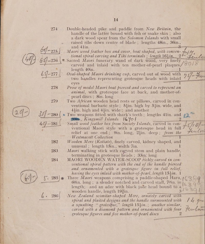 14 Double-headed pike and paddle from New Britain, the handle of the latter bound with fish or snake skin ; also a dark wood spear from the Solomon Islands with ‘small raised ribs down centre of blade ; lengths 48in., eee and 41in. Sen cay arn Maori wood feather box and cover, boat shaped, athe conven- oe tional spiral carving and Tiki terminals ; length 1637... 2 ~ ®. Sacred Maori funerary wand of dark wood, very fine Vo. tel carved and inlaid with ten mother-of-pearl Rep / ie length 40in. Je oe Oval-shaped Maori drinking cup, carved out of wood rir 7 fe ¥ two handles representing grotesque heads with inlaid eyes paar Prow of model Maori boat pierced and carved to represent an animal, with grotesque face at back, and mother-of- * pearl discs ; 8in. long Two African wooden head rests or pillows, carved in con- ventional barbaric style; 54in. high by Sin. wide, se 4tin. high and 44in. wide ; and another 28%m., Kingsmil! Islands 1@7o | eiiguaibaaciiale Small wood feather box from Society Islands, carved in con- o he ventional Maori style with a grotesque head in full + a d relief at one end; Qin. long, 2}in. deep; from the 7ttet4 Westmacolt Collection pence e 2) waka Wooden Mere (Kotiate), finely carved, kidney shaped, at unusual ; length 15in., width 7in. Maori walking stick with carved stem and plain ries terminating in grotesque heads ; 33in? long 1 MAORI WOODEN WATER-SCOOP richly carved tn con- ventional spiral pattern with the end of the handle pierced and ornamented with a grotesque figure im full relief, having the eves inlaid with mother-of-pearl, length \5kin. 1  60in. long ; a slender notched and carved staff, 70in. inj, | = 4 length; and an adze with black jade head bound to a’ eee wooden handle, length 193in. tabla a at ee New Zealand scimitar- _shaped Mere, ornately carved with spiral and plaited designs and the handle surmounted with / 4 iy a squatting ‘ grotesgue,” length 15hin.; another similar, carved with a diamond pattern and irae with four aes (~ grotesque figures and five mother-of-pearl discs 20 APPELLEE watt amie escent