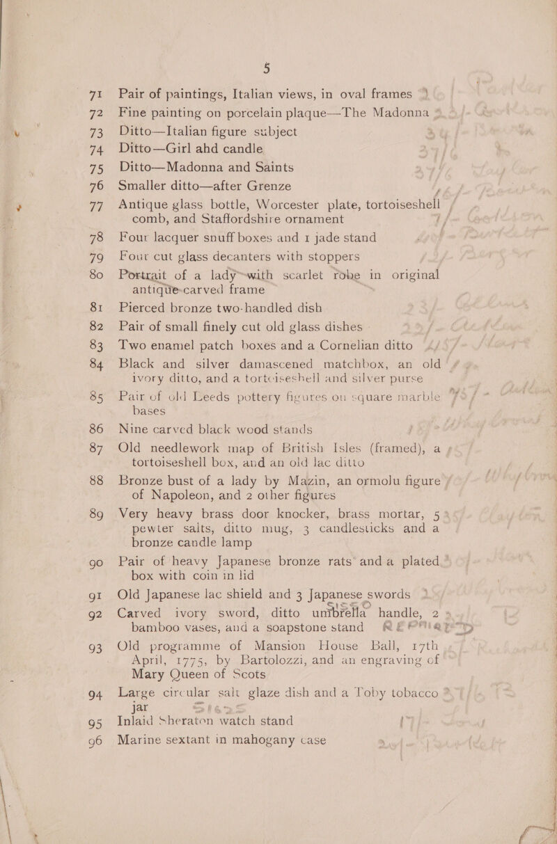 72 73 74 ZS 76 Ti 78 79 80 81 82 83 84 85 86 87 88 89 go gi g2 O8; of 95 g6 5 Fine painting on porcelain plaque—The Madonna * Ditto—lItalian figure subject Ditto—Girl ahd candle Ditto— Madonna and Saints Smaller ditto—after Grenze Antique glass bottle, Worcester plate, tortoiseshell comb, and Staffordshire ornament if Four lacquer snuff boxes and 1 jade stand Four cut glass decanters with stoppers Portrait of a lady™with scarlet robe in original antiqtie-carved frame Pierced bronze two-handled dish Pair of small finely cut old glass dishes | Two enamel patch boxes and a Cornelian ditto Black and silver damascened matchbox, an old ivory ditto, and a tortciseshell and silver purse Pair of old Leeds pottery fyures ou square marble bases Nine carved black wood stands | Old needlework map of British Isles (framed), a tortoiseshell box, and an old lac ditto Bronze bust of a lady by Mazin, an ormolu figure / of Napoleon, and 2 other figures Very heavy brass door knocker, brass mortar, 53 pewter salts, ditto mug, 3 candlesticks and a bronze candle lamp Pair of heavy Japanese bronze rats’ anda plated — box with coin in lid Old Japanese lac shield and 3 | pa swords Carved ivory sword, ditto untbrella handle, 2 3 Old programme of Mansion House Ball, 17th April, 1775, by Bartolozzi, and an engraving of Mary Queen of Scots Large circ ular salt glaze dish and a Toby tobacco ® jar tiny Bg Inlaid She -raton doo stand Marine sextant in mahogany case