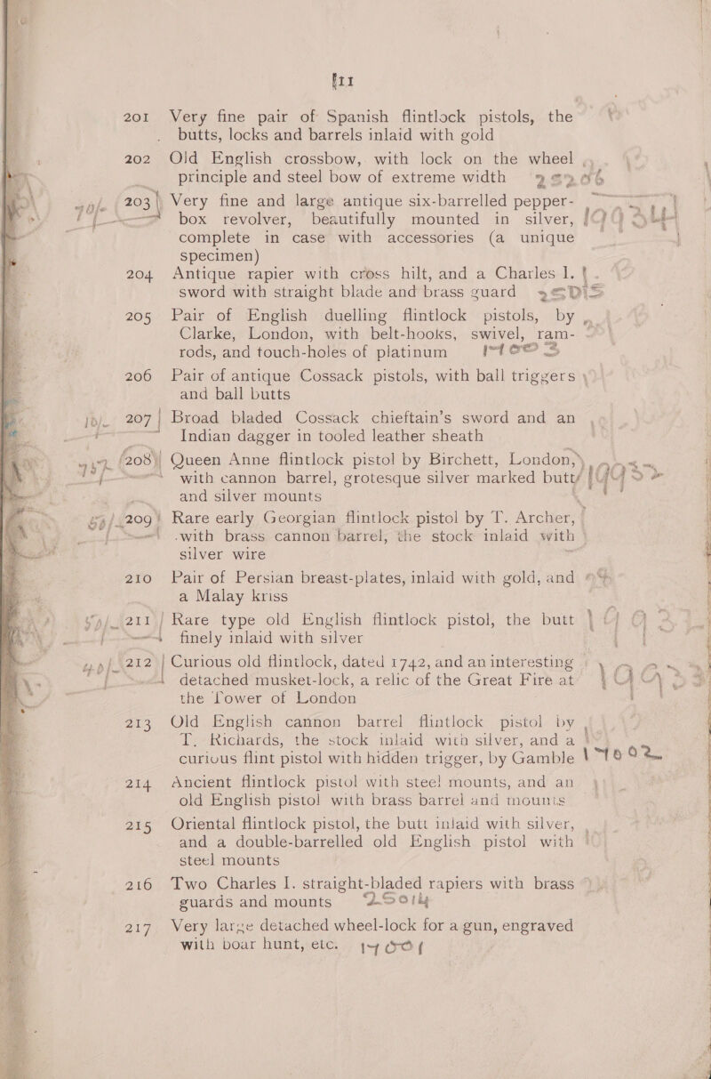Ftt 201 Very fine pair of Spanish flintlock pistols, the butts, locks and barrels inlaid with gold 202 Old English crossbow, with lock on the wheel ,, principle and steel bow of extreme width 9% 6 203 | Very fine and large antique six-barrelled pepper- &lt;= box revolver, beautifully mounted in silver, complete in case with accessories (a unique Specimen) 204 Antique rapier with cross hilt, and a Charles I. { sword with straight blade and brass guard 3@D)&gt; 205 Pair of English duelling flintlock pistols, by , Clarke, London, with belt-hooks, swivel, ram- rods, and touch-holes of platinum IA OO 206 Pair of antique Cossack pistols, with ball triggers and ball butts 207 Broad bladed Cossack chieftain’s sword and an Indian dagger in tooled leather sheath 208) - Queen Anne flintlock pistol by Birchett, London,» * with cannon barrel, grotesque silver marked butt/ ‘ and silver mounts .209/ Rare early Georgian flintlock pistol by T. Archer, | ' .with brass cannon barrel, the stock inlaid with ) silver wire MRE) 210 Pair of Persian breast-plates, inlaid with gold, and ~~ a Malay kriss _(211\} Rare type old English flintlock pistol, the butt “es finely inlaid with silver . detached musket-lock, a relic of the Great Fire at the Power of London 213 Old English cannon barrel flintlock pistol by , T. Richards, the stock inlaid with silver, and a | ins er Rea, Mine Saag” e a3 re 214 Ancient flintlock pistol with steel mounts, and an} old English pisto! with brass barrel and mounts _ 215 Oriental flintlock pistol, the butt inlaid with silver, and a double-barrelled old English pistol with steel mounts 216 Two Charles I. straight-bladed rapiers with brass guards and mounts “Oot 217. Very larze detached wheel-lock for a gun, engraved with boar hunt, etc. +4 ay