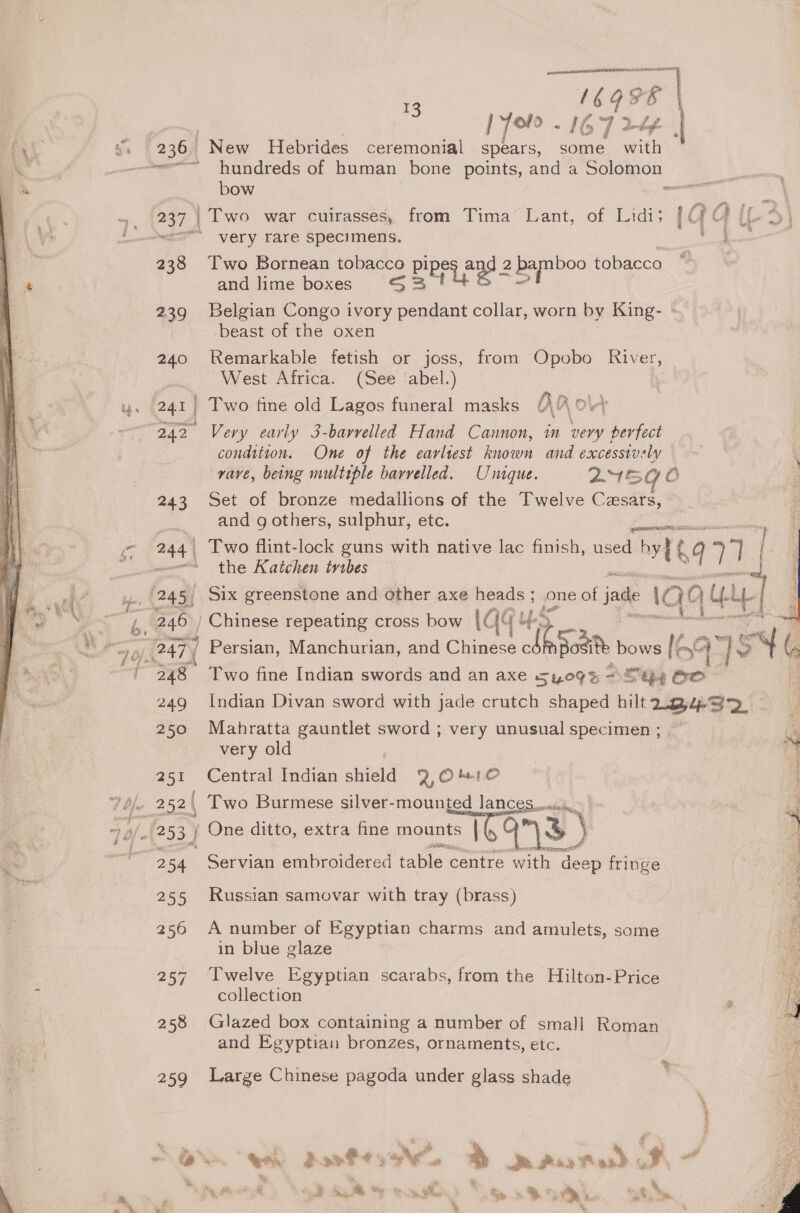 Pv 3, | 236 New spears, some with ew hundreds of human bone points, and a Ss as bow e.. .. (237 Two war cuirasses, from Tima Lant, of Lidis {QQ (L {<= very rare specimens. ie SB. 238 Two Bornean tobacco eure an 22 boo tobacco ~~ and lime boxes rip x a 239 Belgian Congo ot pendant collar, worn by King- beast of the oxen 240 Remarkable fetish or joss, from Opobo River, West Africa. (See ‘abel.) u. 241 | Two fine old Lagos funeral masks Kao Oy 242 Very early 3-barvelled Hand Cannon, in very berfect condition. One of the earliest known and excessively vave, being multiple barrelled. Unique. 2454 és, 243 Set of bronze medallions of the Twelve Cesars, is and g others, sulphur, etc. es ~~ 244 Two flint-lock guns with native lac finish, used by} kg ae “aww the Katchen trabes ‘| A bp 245) Six greenstone and other axe aq ; one of jade | IQe at Guy Bist af 3 cs é mH » i owe 246 ) Chinese repeating cross bow | {- its | ¥ Pm) 247 / Persian, Manchurian, and cae vi posit b bows (ae 4 oy &amp; of 248 Two fine Indian swords and an axe 5409s SGQy Go 249 Indian Divan sword with jade crutch shaped hilt Daag 3p, 250 Mahratta gauntlet sword ; very unusual specimen ; very old 251 Central Indian side 2, 0 Met O 7 be 252 | Two Burmese silver-mounted lances, 7 af. 253 / One ditto, extra fine mounts (C qs) er sri Servian embroidered table centre with deep fringe 255 Russian samovar with tray (brass) 256 A number of Egyptian charms and amulets, some in blue glaze 257 Iwelve Egyptian scarabs, from the Hilton-Price collection 2 258 Glazed box containing a number of small Roman and Egyptian bronzes, ornaments, etc. 259 Large Chinese pagoda under glass shade ’ oe ee, davOe ya. * adits, Ping asd J + 16 oe 16744 ff don degh 13  | oro | Hebrides ceremonial