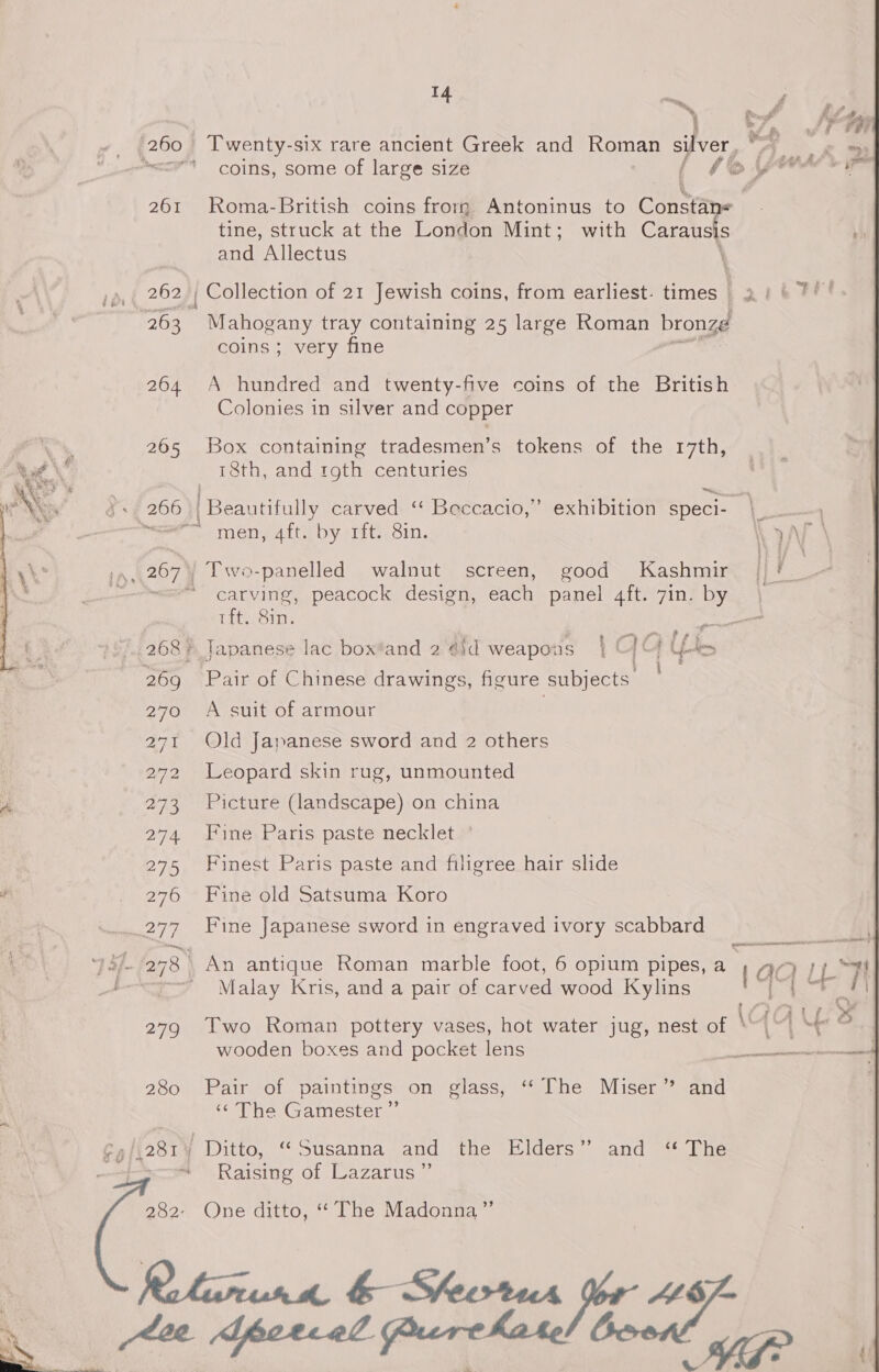 261 262); 264 265 ty 279 280 14 tr, a Twenty-six rare ancient Greek and Roman silver, tine, struck at the London Mint; with Carausis and Allectus \ Mahogany tray containing 25 large Roman bronze coins ; very fine A hundred and twenty-five coins of the British Colonies in silver and copper Box containing tradesmen’s tokens of the 17th, 18th, and roth centuries ba) | Beautifully carved ‘“ Beccacio,” exhibition speci- men, 4ft. by rft. 8in. ; Two-panelled walnut screen, good Kashmir carving, peacock design, each panel 4ft. 7in. by &amp; Z| pe de fees ft cee i — a Pair of Chinese drawings, figure subjects’ A suit of armour | Old Japanese sword and 2 others Leopard skin rug, unmounted Picture (landscape) on china Fine Paris paste necklet Finest Paris paste and filigree hair slide Fine old Satsuma Koro Fine Japanese sword in engraved ivory scabbard 7 Malay Kris, and a pair of carved wood Kylins wooden boxes and pocket lens Pair of paintings on glass, ‘‘ The Miser’? and ‘¢ The Gamester ”’ Ditto, “Susanna and the Elders’’ and ‘** The Raising of Lazarus ” One ditto, “‘ The Madonna”’ 1 Gr Agee wile ey A rh ee a a) HM