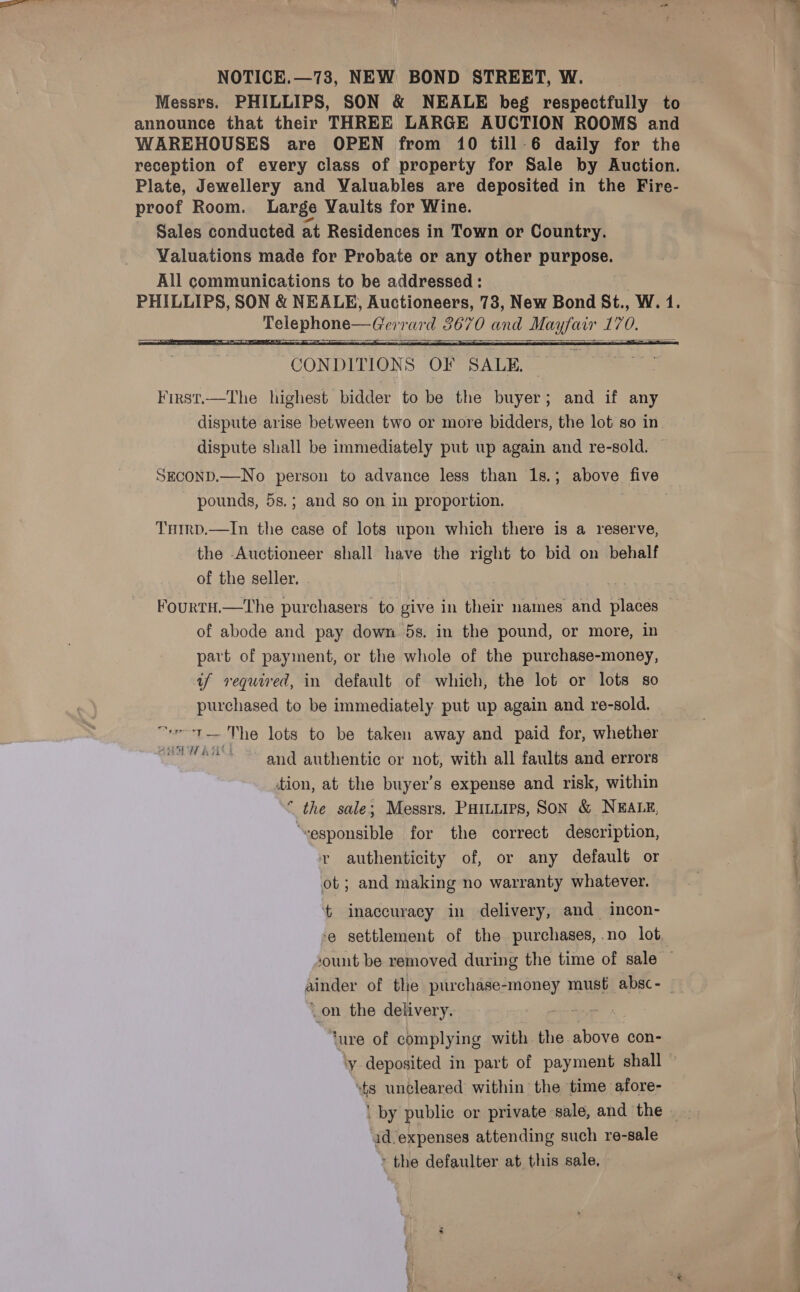 NOTICE.—73, NEW BOND STREET, W. | Messrs. PHILLIPS, SON &amp; NEALE beg respectfully to announce that their THREE LARGE AUCTION ROOMS and WAREHOUSES are OPEN from 10 till-6 daily for the reception of every class of property for Sale by Auction. Plate, Jewellery and Waluables are deposited in the Fire- proof Room. Large Vaults for Wine. Sales conducted at Residences in Town or Country. Valuations made for Probate or any other gots sh All communications to be addressed : PHILLIPS, SON &amp; NEALE, Auctioneers, 78, New Bond St., W. 1. Pole phones Geir a7 ay eo70 Eas a, 170   ‘CONDITIONS OF SALE. First.—The_ highest bidder to be the buyer; and if any dispute arise between two or more bidders, the lot so in dispute shall be immediately put up again and re-sold. SECOND.—No person to advance less than 1s.; above five pounds, 5s.; and so on in proportion. THirp.—In the case of lots upon which there is a reserve, the Auctioneer shall have the right to bid on behalf of the seller. FourtH.—The purchasers to give in their names and places of abode and pay down 5s. in the pound, or more, in part of payment, or the whole of the purchase-money, if required, in default of which, the lot or lots so purchased to be immediately put up again and re-sold. _ “ve -t— The lots to be taken away and paid for, whether ew ee’* ~~ and authentic or not, with all faults and errors tion, at the buyer’s expense and risk, within ° the sale; Messrs. Puitiirs, Son &amp; NEALE, ‘sesponsible for the correct description, ry authenticity of, or any default or ot; and making no warranty whatever. inaccuracy in delivery, and incon- ‘e settlement of the purchases, no lot, ‘ount be removed during the time of sale — pinder of the purchase- money must absc- _on the delivery. ‘ure of complying with the above con- ‘y deposited in part of payment shall “ts uncleared within the time afore- id expenses attending such re-sale » the defaulter at this sale, — Oe eee