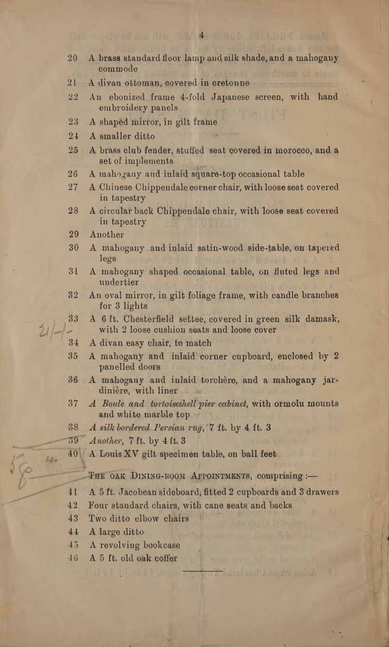 A brass standard floor lamp and silk shade, and a mahogany commode A divan ottoman, covered-in cretonne--- —-—— —~ An ebonized frame 4-fold Japanese screen, with hand embroidery panels A shaped mirror, in gilt frame A smaller ditto j A brass club fender, stuffed seat covered in morocco, and a set of implements a A mahogany and inlaid square-top occasional table A Chinese Chippendale corner chair, with loose seat covered in tapestry A circular back Ure panes chair, with loose seat covered in tapestry Another A mahogany and inlaid satin- wood side-table, on tapered legs A mahogany shaped occasional table, on fluted legs and undertier An oval mirror, in gilt foliage frame, with candle branches for 3 lights A 6ft. Chesterfield settee, epiateds in green silk damask, with 2 loose cushion seats and loose cover A divan easy chair, to match A mahogany and inlaid corner cupboard, enclosed by 2 panelled doors A mahogany and inlaid: torchére, and a mahogany Jar- diniére, with liner A Boule and tortoiseshell pier cabinet, with ormolu mounts and white marble top » A silk bordered Persian rug, 7 ft. by 4 ft. 3 A Louis XV gilt specimen table, on ball feet A 5 ft. Jacobean sideboard, fitted 2 cupboards and 3 drawers Four standard chairs, with cane seats and backs Two ditto elbow chairs A large ditto A revolving bookcase A 5 ft. old oak coffer