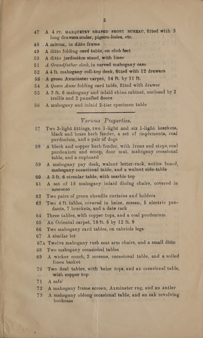 Pad —a . 47 48 49 50 52 54 55 57 58 59 60 61 62 64 65 66 67 67A 68 69 70 71 72 73 8B A 4 FT. MARQUETRY SHAPED: FRONT BUREAU, fitted with 3 long drawers under, pigeon-holes, ete. | } A mirror, in ditto frame ~« A ditto folding card table, on club ie A ditto jardiniére stand, with liner A 4 ft. mahogany roll-top desk, fitted with 12 drawers A Queen Anne folding card table, fitted with drawer A 3 ft. 6 mahogany and inlaid china cabinet, enclosed by z trellis and 2 panelled doors  Various Properties. Two 3-light fittings, two 1-light and six 1-light brackets, black and brass kerb fender, a set of implements, coal purdonium, and a pair of dogs A black and copper kerb fender, with irons and stops, coal purdonium and: scoop, door mat, mahogany occasional table, and a cupboard A mahogany pay desk, walnut letter-rack, notice boaid, mahogany occasional table, and a walnut side-table A 3 ft. 6 cireular table, with marble top A set of 18 mahogany inlaid dining chairs, covered in morocco Two pairs of green shondiie curtains and holders dants, 7 brackets, and a date rack Three tables, with copper tops, and a coal purdonium Two mahogany card tables, on cabriole legs: A similar lot Twelve mahogany rush seat arm chairs, and a small ditto Two mahogany occasional tables A wicker couch, 2 screens, occasional table, and a soiled linen basket with copper top A safe! A mahogany frame screen, Axminster rug, and an antler A mahogany ees occasional table, and an oak revolving | bookcase 7