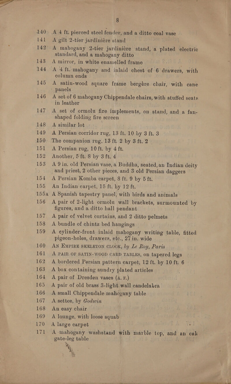 140 Brey, 142° 143 145 146 147 148 149 150 151 152 153 154 LD, 155A 156 157 158 159 160 161 162 163 164 165 166 167 168 169 170 We 8 A + ft. pierced steel fender, and a ditto coal vase A gilt 2-tier jardiniére stand 7 A mahogany 2-tier jardiniére stand, a plated electric standard, and a mahogany ditto A mirror, in white enamelled frame A 4 ft. mahogany and inlaid chest of 6 drawers, with column ends A satin-wood square frame bergére ore with cane panels A set of 6 mahogany Chippendale chairs, with stuffed seats in leather A set of ormolu fire implements, on. stand, and a fan- shaped folding fire screen A similar lot - ) ee A Persian corridor rug, 13 ft. 10 by 8 ft. 3 The companion rug, 13 ft. 2 by 3 ft. 2 A Persian rug, 10 ft. by 4 ft. Another, 5 ft. 8 by 3 ft. 4 A 9 in. old Persian vase, a Buddha, Red b3, an Indian deity and priest, 2 other pieces, and 3 old Persian daggers A Persian Komba carpet, 8 ft. 9 by 5 ft. An Indian carpet, 15 ft. by 12 ft. A Spanish tapestry panel, with birds and animals A pair of 2-light ormolu wall. brackets, surmounted by figures, and a ditto hall pendant A pair of velvet curtains, and 2 ditto pelmets A bundle of chintz bed hangings A cylinder-front inlaid mahogany writing table, fitted pigeon-holes, drawers, etc., 27 in. wide AN EMPIRE SKELETON CLOCK, by Le Roy, Paris A PAIR OF SATIN- WOOD CARD TABLES, on tapered legs A bordered Persian pattern carpet, 12 ft. by 10 ft: 6 A box containing sundry plated articles A pair of Dresden vases (A. F.) A pair of old brass 3-light wall candelabra A small Chippendale mahogany table A settee, by Godwin An easy chair A lounge, with loose squab A large carpet A mahogany washstand with marble top, and an ocak gate- cleg table | | *% Wi
