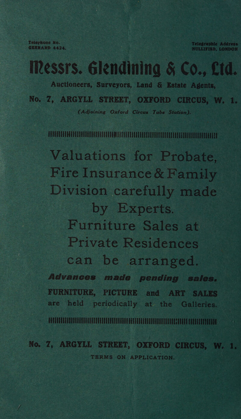 ‘Telephone No. ey . “Telegrephic Address GERRARD eck NULLIFIZD, LONDOR Iessrs. Glendining &amp; CO., Cid. Auctioneers, RUryEyors Land &amp; Estate Agents, No. Z, ARGYLL STREET, OXFORD CIRCUS, w. 1. CAdjeining Oxford Cirete Tube Station) erm | Valuations for ieee a Fire Insurance &amp; Family - Division carefully made by Experts. Furniture Sales at Private Residences can be arranged. Advances made pending sales, VANES FURNITURE, PICTURE and ART SALES are held periodically at the Galleries. : Hc ee oo No. 7, ARGYLL STREET, OXFORD CIRCUS, Ww, dy TERMS ON APPLICATION.