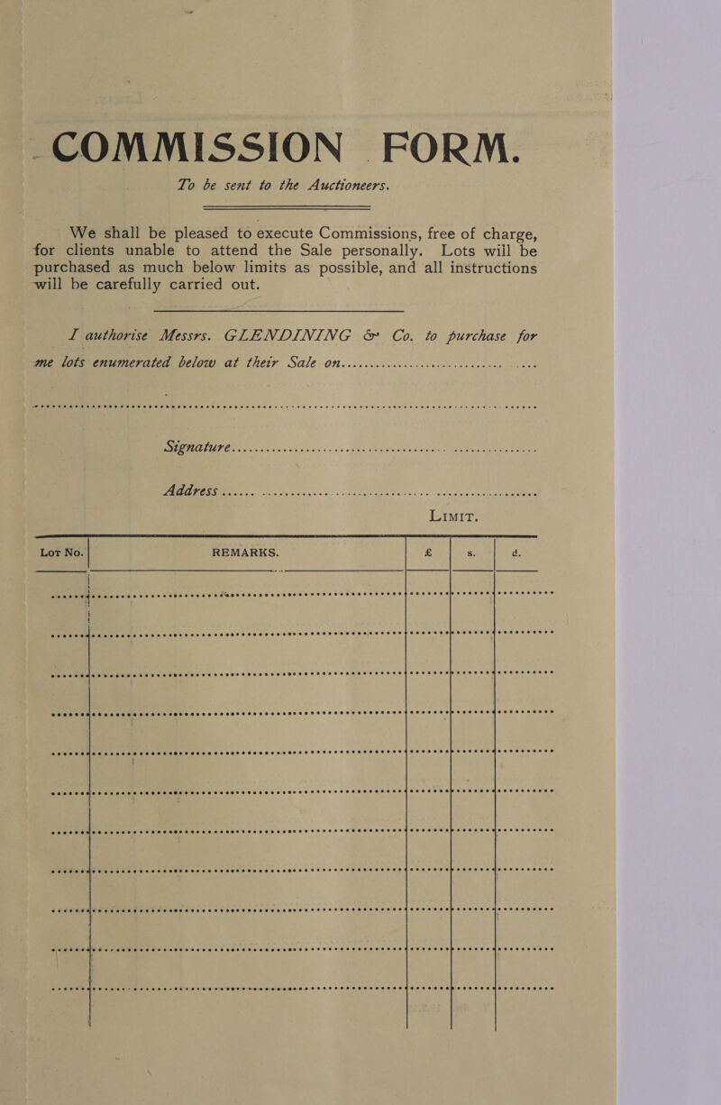 COMMISSION FORM. To be sent to the Auctioneers. We shall be pleased to execute Commissions, free of charge, for clients unable to attend the Sale personally. Lots will be purchased as much below limits as possible, and all instructions will be carefully carried out. I authorise Messrs. GLENDINING &amp; Co. to purchase for ame lots enumerated below at thetr Sale On..ccccccccccccccaccccucaceces POPC CSCS TET THROES SHOE HHHSEHHEESEH EET OHHO SS OHES HEH HHH HHH HHH SOHO HHH THOSE H OHHH HOCH OED Be Hs DOES  MN A eae ede bin vy «> opi sha eeacenyactee men a ee eee OD NRE Co A Se Lot No. REMARKS. | eenece CM tate ena Ae ey @oorsevelsc2eeeedeenees } SSCS SCHHO SC SH SOHESHSSEHOHSEHOHSHHHESHEHEHHEOHTHESESHEHHHHEHHTHHHTFTHHHHHHHHHHTHHSHHEHSHHHHHSHSH SETH HR EHH EHH BERe Cr Oe ee ee ee ee ee a ee i ied  