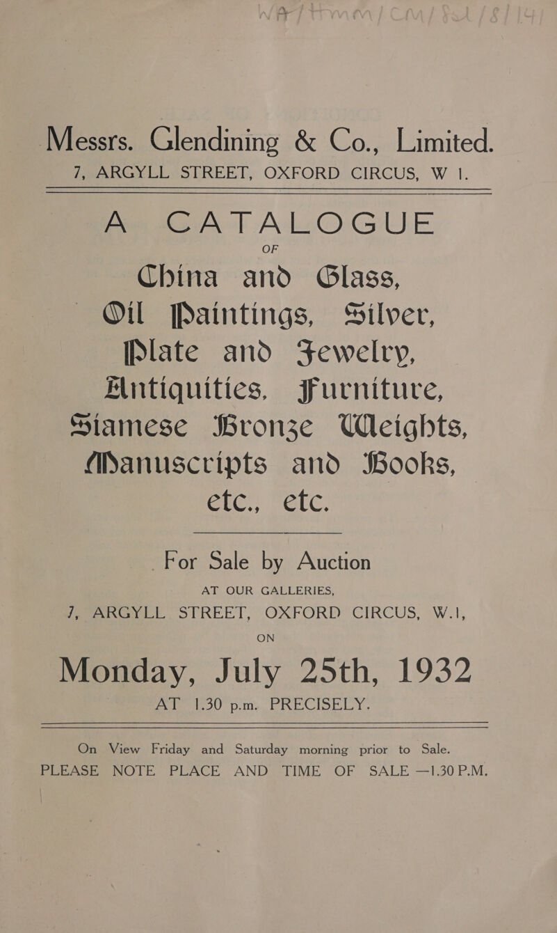 Messrs. Glendining &amp; Co., Limited. 7, ARGYLL STREET, OXFORD CIRCUS, W 1. ————— A CATALOGUE China and Glass, Oil Paintings, Silver, [Plate and Jewelry, Muntiquities, Furniture, Siamese Bronze Wleights, Manuscripts and Books, Cte!’ GCC: For Sale by Auction AT OUR GALLERIES, este SPREET, OXFORD CIRCUS, W.1, Monday, July 25th, 1932 sak lege) OR al ca eam od ao bad Sg sp  On View Friday and Saturday morning prior to Sale. PLEASE NOTE PLACE AND TIME OF SALE —1.30P.M.