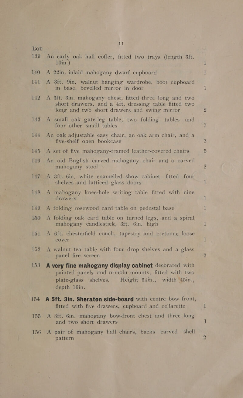 154 155 156 fs An early oak hall coffer, fitted two trays (length 3ft. 10in.) A 22in. inlaid mahogany dwarf cupboard A 3ft. 9in. walnut hanging wardrobe, boot cupboard in base, bevelled mirror in door A 3ft. 3in. mahogany chest, fitted three long and two short drawers, and a 4ft. dressing table fitted two long and two short drawers and swing mirror A small oak gate-leg table, two folding tables and four other small tables An oak adjustable easy chair, an oak arm chair, and a five-shelf open bookcase A set of five mahogany-framed leather-covered chairs An old English carved mahogany chair and a carved mahogany stool A 3ft. 6in. white enamelled. show cabinet fitted four shelves and latticed glass doors A mahogany knee-hole writing table fitted with nine drawers A folding rosewood card table on pedestal base A folding oak card table on turned legs, and a spiral mahogany candlestick, 3ft. 6in. high A 6ft. chesterfield couch, tapestry and cretonne loose cover A walnut tea table with four drop shelves and a glass panel fire screen A very fine mahogany display cabinet decorated with painted panels and ormolu mounts, fitted with two plate-glass shelves. Height 64in., width “45in., depth 16in. A 5ft. 3in. Sheraton side-board with centre bow front, fitted with five drawers, cupboard and cellarette A 3ft. 6in. mahogany bow-front chest and three long and two short drawers A pair of mahogany hall chairs, backs carved _ shell ‘pattern