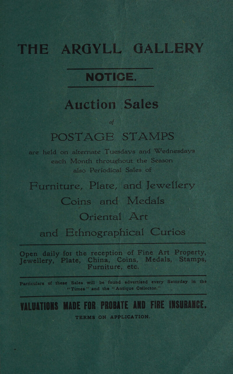 THE ARGYLL GALLERY  NOTIGE.  : Auction Sales of POSTAGE ‘STAMPS are held on Beate Tuesdays and Wednesdays © each Month throughout the Season : also Periodical Sales of Furniture, Plate, and Jewellery Coins and Medals ; Oriental Art | and OF ee Curios   Open daily for the reception of Fine Art Property, _ Jewellery, Plate, China, Coins, Medals, Stamps, 3 Furniture, etc. -  Particulars of these ‘Sales will be found advertised every Saturday in the “Times” and the ‘‘ Antique Collector.”’ : noi MADE FOR PROBATE AND FIRE INSURANCE, TERMS ey ee egy totais 