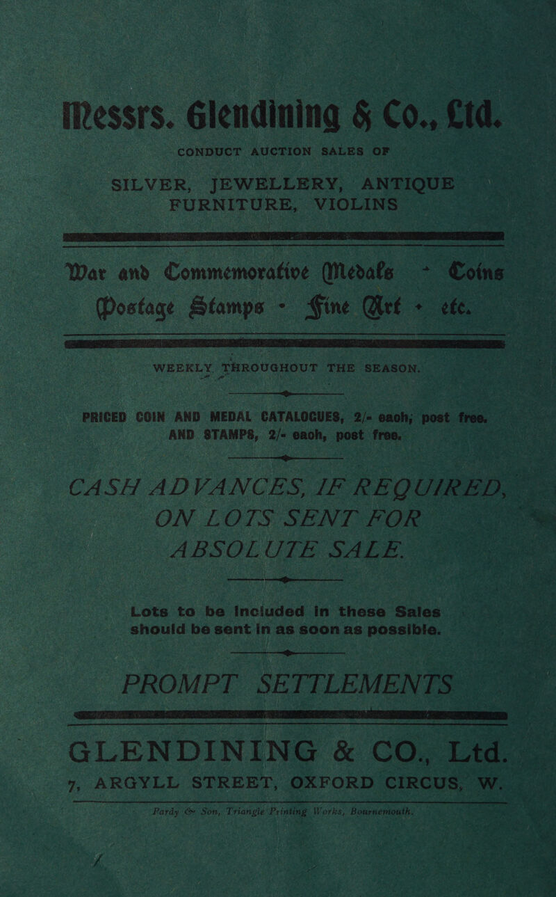 ye me * ee Messrs. Glendining &amp; C0., eid. tip scids AUCTION SALES OF fs   WEEKLY ThRovaHoUT : THE SEASON.  PRICED COIN AND MEDAL CATALOGUES, 2/= each; post free. Kee AND STAMPS, ai each, past foe ape  CASH A ADVANCES, IF REQ UIR ED, ce ON LOTS SENT FOR ABSOLUIE S4Ara  t Re menRTe eT |  Lots to be Inciuded in these Sales should be sent in as 7) as ponee   GLENDINING 8 CO. ae 7, ARGYLL STREET, OXFORD CIRCUS, W. Pardy &amp; Son, Triangle eae Works, Bournemouth.