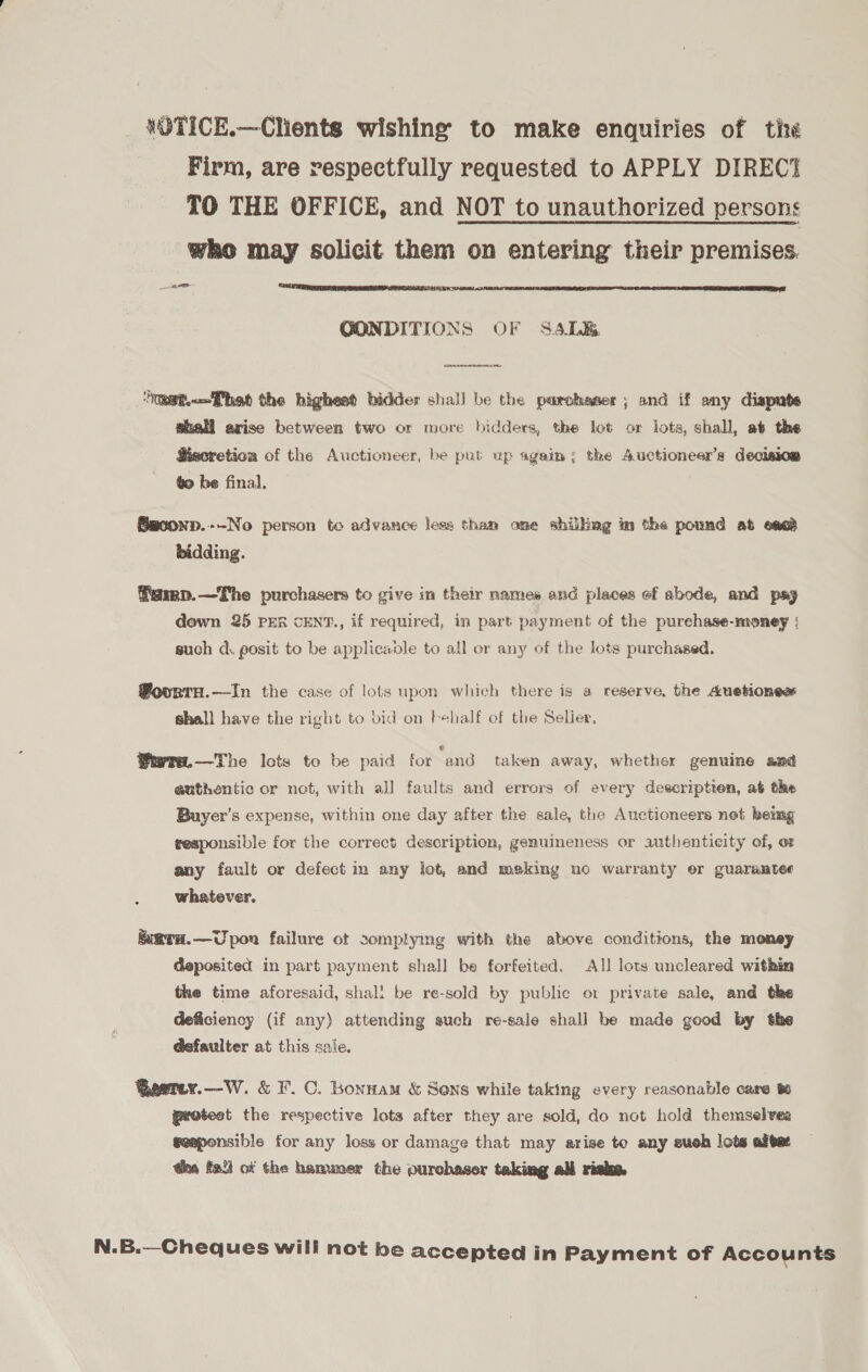 VOTICE.—Clients wishing to make enquiries of tisé Firm, are respectfully requested to APPLY DIREC TO THE OFFICE, and NOT to unauthorized persons who may solicit them on entering their premises. aye  GONDITIONS OF S4LK&amp;  ‘tRet.fhat the highest bidder shall be the parchaser ; and if any dispute shall arise between two or more bidders, the lot or lots, shall, at the SMisoretion of the Auctioneer, be put up again; the Auctioneers decision ¢o be final. Baconp.--No person to advance less tham one shiling in the pound ab enact bidding. famp.—The purchasers to give in their names and places of abode, and psy down 25 PER CENT., if required, in part payment of the purchase-money ; such a. posit to be applicadle to all or any of the lots purchased. @ovurtH.—In the case of lots upon which there is a reserve, the Auetiones shall have the right to bid on behalf of the Selier, Werra.—The lots to be paid for “and taken away, whether genuine and euthentic or not, with all faults and errors of every descriptien, at the Buyer's expense, within one day after the sale, the Auctioneers not bemg responsible for the correct description, genuineness or authenticity of, ot any fault or defect im any lot, and meking no warranty er guarantee whatever. hiarH.—Upon failure ot complying with the above conditions, the money deposited in part payment shall be forfeited. All lots uncleared within the time aforesaid, shall be re-sold by public ot private sale, and the deficiency (if any) attending such re-sale shall be made good by the d@efaulter at this sale. Qaetey.—W. &amp; F.C. Bonnam &amp; Sons while taking every reasonable care protest the respective lots after they are sold, do not hold themselves geaponsible for any loss or damage that may arise to any suoh lots alget ha fied of the hammer the purchaser taking ali risk. N.B.—Cheques will not be accepted in Payment of Accounts