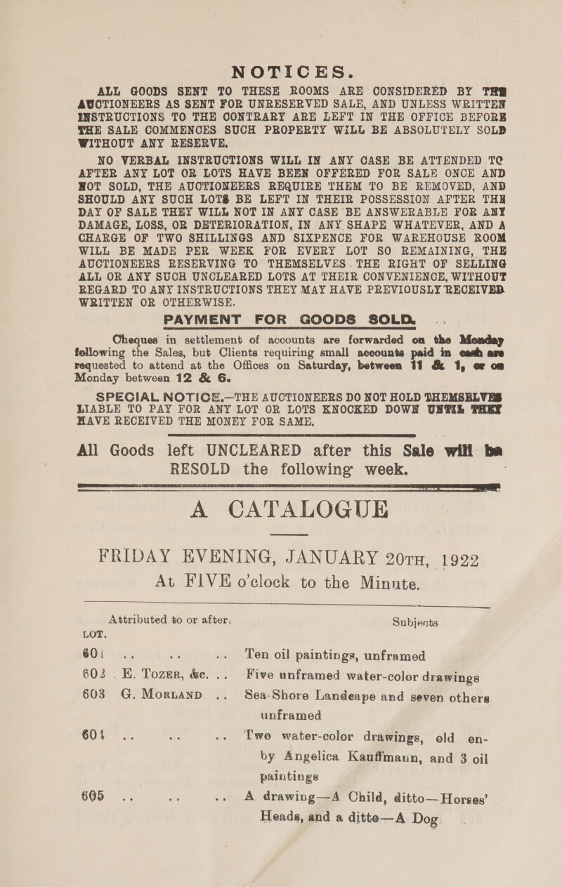 NOTICES. ALL GOODS SENT TO THESE ROOMS ARE CONSIDERED BY THR AUCTIONEERS AS SENT FOR UNRESERVED SALE, AND UNLESS WRITTEN INSTRUCTIONS TO THE CONTRARY ARE LEFT IN THE OFFICE BEFORE THE SALE COMMENCES SUCH PROPERTY WiLL BE ABSOLUTELY SOLD WITHOUT ANY RESERVE. NO VERBAL INSTRUCTIONS WILL IN ANY CASE BE ATTENDED TC AFTER ANY LOT OR LOTS HAVE BEEN OFFERED FOR SALE ONCE AND HOT SOLD, THE AUCTIONEERS REQUIRE THEM TO BE REMOVED, AND SHOULD ANY SUCH LOTS BE LEFT IN THEIR POSSESSION AFTER THR DAY OF SALE THEY WILL NOT IN ANY CASE BE ANSWERABLE FOR ANY DAMAGE, LOSS, OR DETERIORATION, IN ANY SHAPE WHATEVER, AND A CHARGE OF TWO SHILLINGS AND SIXPENCE FOR WAREHOUSE ROOM WILL BE MADE PER WEEK FOR EVERY LOT SO REMAINING, THE AUCTIONEERS RESERVING TO THEMSELVES .THE RIGHT OF SELLING ALL OR ANY SUCH UNCLEARED LOTS AT THEIR CONVENIENCE, WITHOUT REGARD TO ANY INSTRUCTIONS THEY MAY HAVE PREVIOUSLY RECEIVED WRITTEN OR OTHERWISE. PAYMENT FOR GOODS SOLD Cheques in settlement of accounts are forwarded on the Monday fellowing the Sales, but Clients requiring small aecounts paid in eadh are requested to attend at the Offices on Saturday, between 11 &amp; 1, oF om Monday between 12 &amp; 6G. SPECIAL NOTICE.—THE AUCTIONEERS DO NOT HOLD THEMSELVES LIABLE TO PAY FOR ANY LOT OR LOTS KNOCKED DOWN UNTIL PREY HAVE RECEIVED THE MONEY FOR SAME, All Goods left UNCLEARED after this Sale will me RESOLD the following week. A CATALOGUE FRIDAY EVENING, JANUARY 20ra, 1922 At FIVE o'clock to the Minute.      ee Attributed to or after, Subjects LOT. 6Oi.. © .. Ten oil paintings, unframed 602 . K. Tozer, &amp;e. .. Five unframed water-color drawings 603 G.Mornanp .. Sea-Shore Landeape and seven others unframed SOte .. a .. Two water-color drawings, old en- by Angelica Kauffmann, and 3 oil paintings 605 .. re .. A drawing—A Child, ditto— Horses’ Heads, and a ditte—A Dog