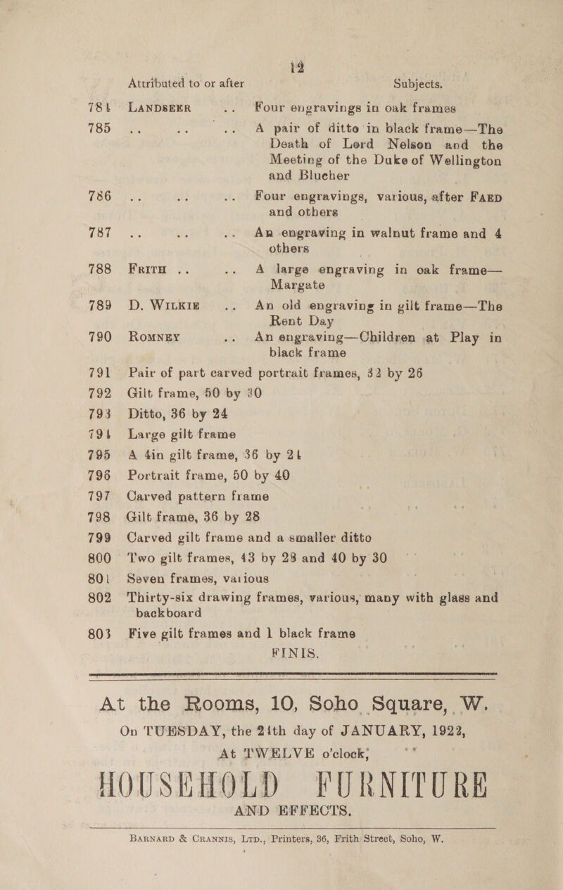i2 Attributed to or after Subjects. 78t LANDSEER .. Four engravings in oak frames TOO™, tele .. .. A pair of ditte in black frame—The Death of Lerd Nelsen and the Meeting of the Duke of Wellington and Blueher (EG es. oi .. Four engravings, various, after Farp and others , TOR A, .. An engraving in walnut frame and 4 others } 788 Friry .. .. A large engraving in oak frame— Margate | 789 D. Wikre .. An old engraving in gilt frame—The Rent Day | 790 Romney .. An engraving—Children at Play in black frame 791 Pair of part carved portrait frames, 32 by 26 792 Gilt frame, 50 by 20 793 Ditto, 36 by 24 794 Large gilt frame 795 «6A 4in gilt frame, 36 by 2b 796 Portrait frame, 50 by 40 797 Carved pattern frame 798 Gilt frame, 36 by 28 799 Carved gilt frame and a smaller ditto 800 Two gilt frames, 43 by 28 and 40 by 30 801 Seven frames, various 802 Thirty-six drawing frames, various, many with glass and backboard 803 Five gilt frames and | black frame FINIS.  At the Rooms, 10, Soho Square, W. | On TUESDAY, the 21th day of JANUARY, 1922, At TWELVE o’clock; shy HOUSEHOLD FURNITURE AND EFFECTS,  BARNARD &amp; CRANNIS, Lrp., Printers, 36, Frith Street, Soho, W.