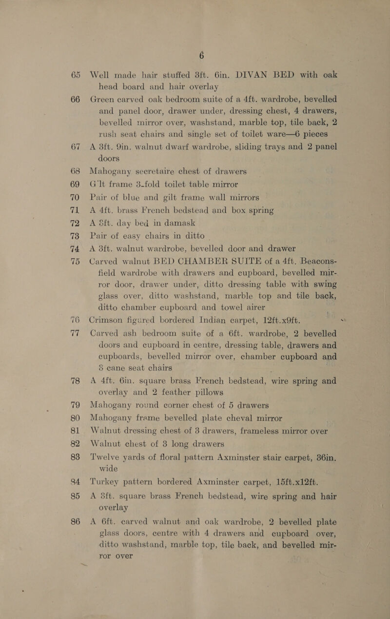 So Cor 68 69 70 71 72 73 74 oH 78 19 80 81 82 83 34 85 86 6 Well made hair stuffed 8ft. 6in. DIVAN BED with oak head board and hair overlay Green carved oak bedroom suite of a 4ft. wardrobe, bevelled and panel door, drawer under, dressing chest, 4 drawers, bevelled mirror over, washstand, marble top, tile back, 2 rush seat chairs and single set of toilet ware—6 pieces A 83ft. 9in. walnut dwarf wardrobe, sliding trays and 2 panel doors Mahogany secretaire chest of drawers G lt frame 3-fold toilet table mirror Pair of blue and gilt frame wall mirrors A 4ft. brass French bedstead and box spring A éft. day bed in damask Pair of easy chairs in ditto - A. 3ft. walnut wardrobe, bevelled door and drawer | Carved walnut BED CHAMBER SUITE of a 4ft. Beacons- field wardrobe with drawers and cupboard, bevelled mir- ror door, drawer under, ditto dressing table with swing glass over, ditto washstand, marble top and tile back, ditto chamber cupboard and towel airer Crimson figured bordered Indian carpet, 12ft.x9ft. Carved ash bedroom suite of a 6ft. wardrobe, 2 bevelled doors and cupboard in centre, dressing table, drawers and cupboards, bevelled mirror over, chamber cupboard and 5 cane seat chairs . A 4ft. 6mm. square brass French bedstead, wire spring and overlay and 2 feather pillows Mahogany round corner chest of 5 drawers Mahogany frame bevelled plate cheval mirror | Walnut dressing chest of 3 drawers, frameless mirror over Walnut chest of 3 long drawers Twelve yards of floral pattern Axminster stair carpet, 36in. wide Turkey pattern bordered Axminster carpet, 15ft.x12ft. A 3ft. square brass French bedstead, wire spring and hair overlay A 6ft. carved walnut and oak wardrobe, 2 bevelled plate ditto washstand, marble top, tile back, and bevelled mir- ror over ¢