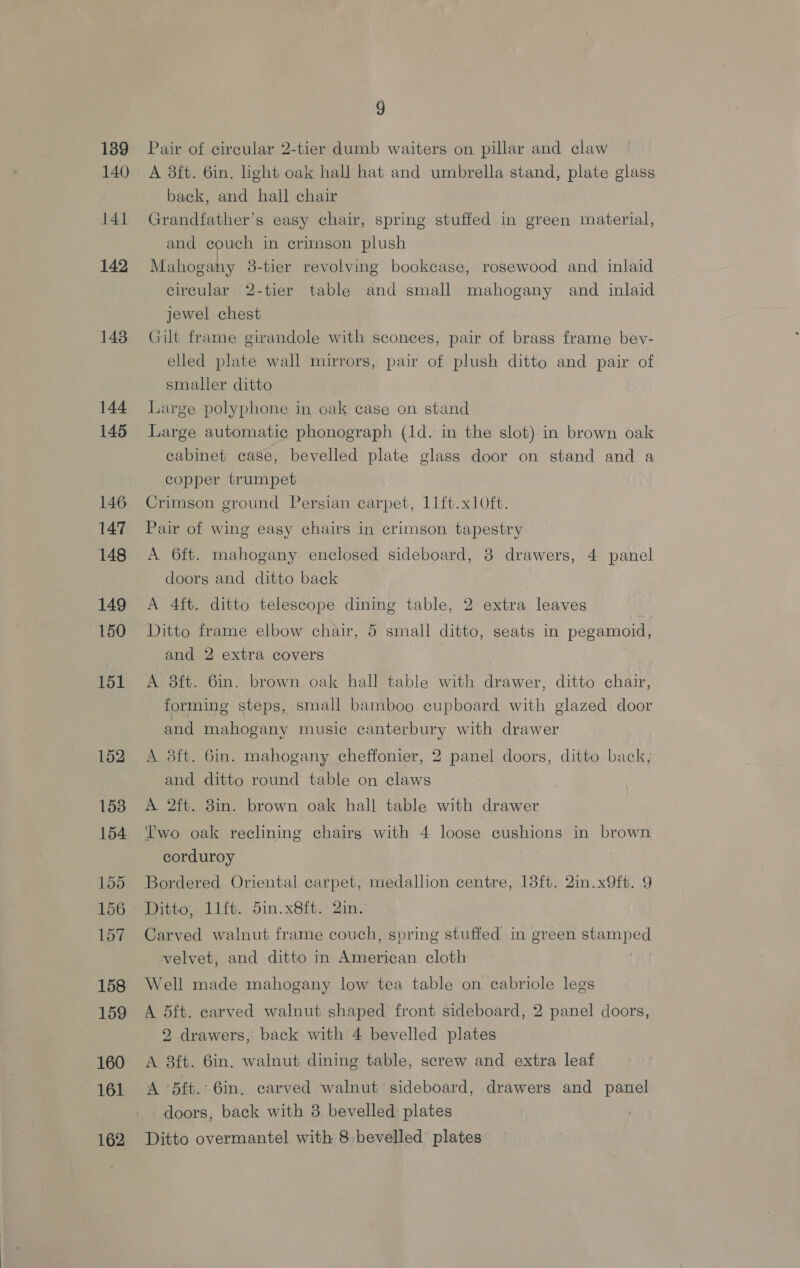 139 140 141 142 144 145 146 147 148 149 150 151 152 153 154 155 156 157 158 159 160 161 9 Pair of circular 2-tier dumb waiters on pillar and claw A 3ft. 6in. Light oak hall hat and umbrella stand, plate glass back, and hall chair Grandfather’s easy chair, spring stuffed in green material, and couch in crimson plush Mahogany 38-tier revolving bookcase, rosewood and inlaid circular 2-tier table and small mahogany and inlaid jewel chest Gilt frame girandole with sconces, pair of brass frame bev- elled plate wall mirrors, pair of plush ditto and pair of smaller ditto Large polyphone in oak case on stand Large automatic phonograph (1d. in the slot) in brown oak cabinet case, bevelled plate glass door on stand and a copper trumpet Crimson ground Persian carpet, 11ft.x1Oft. Pair of wing easy chairs in crimson tapestry A 6ft. mahogany enclosed sideboard, 3 drawers, 4 panel doors and ditto back A 4ft. ditto telescope dining table, 2 extra leaves Ditto frame elbow chair, 5 small ditto, seats in pegamoid, and 2 extra covers A 8ft. 6in. brown oak hall table with drawer, ditto chair, forming steps, small bamboo cupboard with glazed door and mahogany music canterbury with drawer A 3ft. 6in. mahogany cheffonier, 2 panel doors, ditto back; and ditto round table on claws A 2ft. 8in. brown oak hall table with drawer Two oak reclining chairg with 4 loose cushions in brown corduroy | Bordered Oriental carpet, medallion centre, 13ft. 2in.x9ft. 9 Ditto, lift. 5in.x8ft. 2in. Carved walnut frame couch, spring stuffed in green ogee velvet, and ditto in ese cloth Well made mahogany low tea table on cabriole legs A 5ft. carved walnut shaped front sideboard, 2 panel doors, 2 drawers, back with 4 bevelled plates A 3ft. 6in. walnut dining table, screw and extra leaf A 5ft.’ 6in. carved walnut sideboard, drawers and panel doors, back with 3 bevelled plates