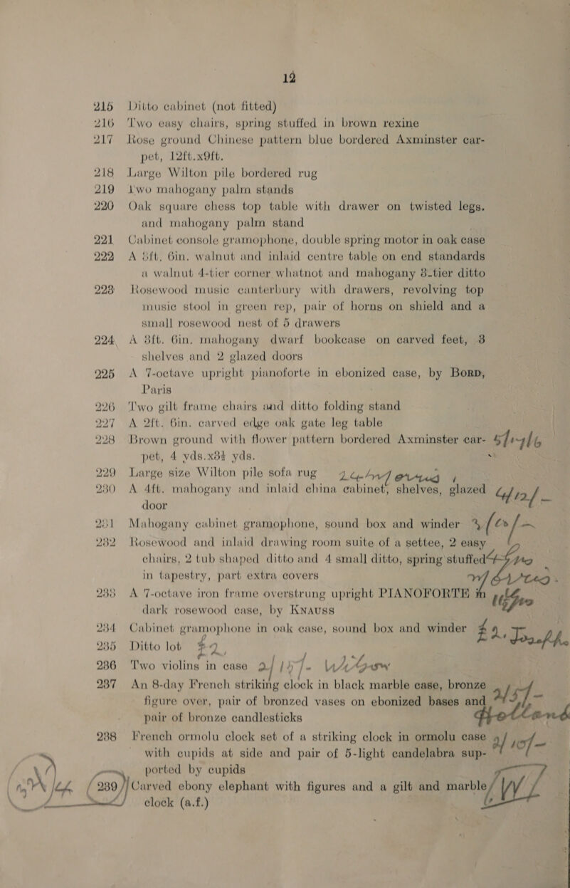 12 215 Ditto cabinet (not fitted) 216 Two eusy chairs, spring stuffed in brown rexine Rose ground Chinese pattern blue bordered Axminster car- pet, 12ft.xOft. | 218 Large Wilton pile bordered rug 219 wo mahogany palm stands 220 Oak square chess top table with drawer on twisted legs, and mahogany palm stand 221 Cubinet console gramophone, double spring motor in oak case 222 &lt;A &amp;ft. Gin. walnut and inlaid centre table on end standards au walnut 4-tier corner whatnot and mahogany 8-tier ditto 228 Rosewood music canterbury with drawers, revolving top inusie stool in green rep, pair of horns on shield and a sinall rosewood nest of 5 drawers 224 A 8ft. Gin. mahoguny dwarf bookcase on carved feet, 3 shelves and 2 glazed doors 925 &lt;A T-octave upright pianoforte in ebonized case, by Borp, Paris 226 ‘Two gilt frame chairs aad ditto folding stand 227 A 2ft. Bin. carved edge oak gate leg table 228 Brown ground with flower pattern bordered Axminster car- gh “6 pet, 4 vds.x84 yds. a‘ 229 Large size Wilton pile sofa rug ga.4 23 0 &lt;A 4ft. mahogany and inlaid china gabinet, shelves, panes Resa door oy Mahogany cabinet gramophone, sound box and winder xf ~ 232 Rosewood and inlaid drawing room suite of a settee, 2 easy chairs, 2 tub shaped ditto and 4 small ditto, spring stuffed in tapestry, part extra covers 238 A 7-octave iron frame overstrung upright PIANOFORTRH i Lye dark rosewood case, by KNAuss : | 234 Cabinet gramophone in ovk case, sound box and winder £4, - 235 Ditto lob $2, Jaap. 286 ‘Two violins in case 2 |) 1. UA oh 237 An 8-day French striking clock in black marble case, bronze sf figure over, pair of bronzed vases on ebonized bases and of pair of bronze candlesticks fiotler 288 [French ormolu clock set of a striking clock in ormolu case af sof — with cupids at side and pair of 5-light candelabra sup- — Wy one ported by eupids 7 [ ‘20) Carved ebony elephant with figures and a gilt and marble / clock (a.f.) J