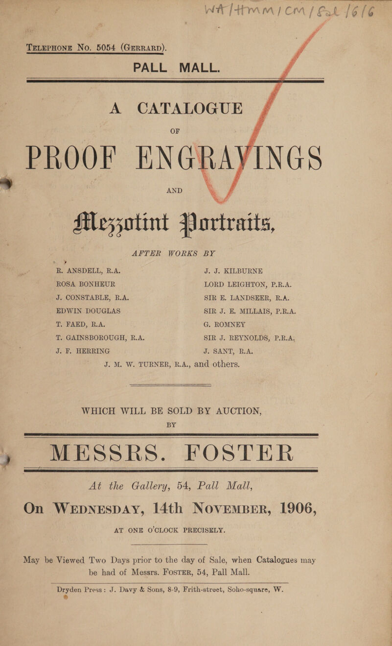 ; Ss  TeLerHone No. 5054 (Gmrrarp). PALL MALL. A CATALOGUE PROOF E NGI AND 7 | Messotint avtraits, AFTER WORKS BY Bi: Eni Jae . dy rie ae yo : Ol rah iy ia yy WS ot i i i: os   &amp; R. “ANSDELL, R.A. J. J. KILBURNE ROSA BONHEUR LORD LEIGHTON, P.RB.A. J. CONSTABLE, R.A. SIR E. LANDSEER, R.A. EDWIN DOUGLAS SIR J. E. MILLAIS, P.R.A. T. FAED, R.A. G. ROMNEY T. GAINSBOROUGH, R.A. SIR J. REYNOLDS, P.R.A. J. F. HERRING J. SANT, R.A. J. M. W. TURNER, R.A., and others. WHICH WILL BE SOLD BY AUCTION, BY - MESSRS. FOSTER At the Gallery, 54, Pall Mall, On WEDNESDAY, 14th NOvEmMBER, 1906, AT ONE O'CLOCK PRECISELY.      May be Viewed T'wo Days prior to the day of Sale, when Catalogues may be had of Messrs. FosTmrR, 54, Pall Mall.   Dryden Press: J. Davy &amp; Sons, 8-9, Frith-street, Soho-square, W. &amp;