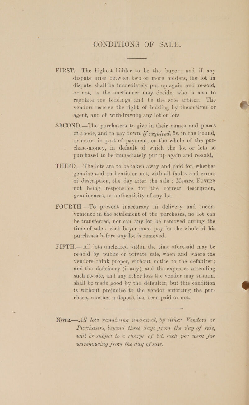 CONDITIONS OF SALE. FIRST.—The highest bidder to be the buyer; and if any dispute arise between two or more bidders, the lot in dispute shall be immediately put up again and re-sold, or not, as the auctioneer may decide, who is also to regulate the biddings and be the sole arbiter. The vendors reserve the right of bidding by themselves or  agent, and of withdrawing any lot or lots SECOND.—tThe purchasers to give in their names and places of abode, and to pay down, if required, 5s. in the Pound, or more, in part of payment, or the whole of the pur- chase-money, in default of which the lot or lots so purchased to be iminediately put up again and re-sold, THIRD.—The lots are to be taken away and paid for, whether genuine and authentic or not, with all faults and errors of description, tle day after the sale ; Messrs. FOSTER not being responsible for the correct description, genuineness, or authenticity of any lot. FOURTH.—To prevent inaccuracy in delivery and incon- venience in the settlement of the purchases, no lot can be transferred, nor can any lot be removed during the time of sale ; each buyer must pay for the whole of his purchases before any lot is removed. FIFTH.— All lots uncleared within the time aforesaid may be re-sold by public or private sale, when and where the vendors think proper, without notice to the defaulter ; and the deficiency (if any), and the expenses attending such re-sale, and any other loss the vendor may sustain, shall be made good by the defaulter, but this condition is without prejudice to the vendor enforcing the pur- chase, whether a deposit has been paid or not.  Notse.—All lots remaining wneleared, by either Vendors or Purchasers, beyond three days from the day of sale, will be subject to a charge of 6d. each per week for warehousing from the day of sale.