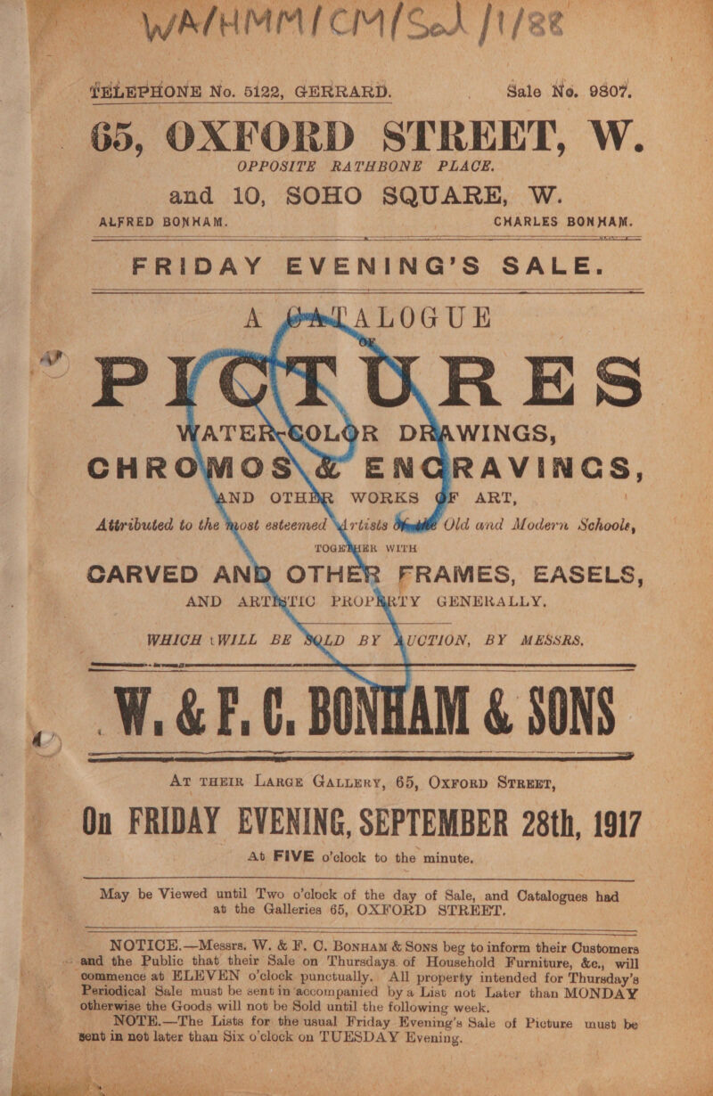  65, OXFORD STREET, W. OPPOSITE RATHBONE PLACE. and 10, SOHO SQUARE, W. ALFRED BONHAM. CHARLES BONHAM.  = ee  ant USS eS FRIDAY EVENING’S SALE. A prt A LOGUE P        X [ATER URES OR DRAWINGS, ENGRAVINGS, AND OTHER WORKS QF ART, Attributed to the most esteemed YWrtisis ¢ Old and Modern Schoole, TOGHEBHER WITH CARVED AND OTHER FRAMES, EASELS, AND ARTIBTIC PROPRRTY GENERALLY,         WHICH tWILL BE LD BY AUCTION, BY MESSRS,     q. ¢   a ET    At THEIR Large Gaturry, 65, Ox¥Forp STREET, At FIVE o’clock to the minute.  May be Viewed until Two o’clock of the day of Sale, and Catalogues had at the Galleries 65, OXFORD STREET,  NOTICE.—Messrs. W. &amp; F. C. Bonnam &amp; Sons beg to inform their Customers      Periodical Sale must be sentin’accompanied bya List not Later than MONDAY otherwise the Goods will not be Sold until the following week. _ NOTE.—The Lists for the usual Friday Evening’s Sale of Picture must be sent in not later than Six o'clock on TUESDAY Evening.